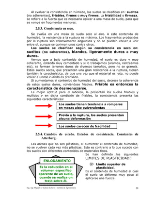 Ing. Agr. Miguel A. Scalone Echave – Instituto de Agrimensura 28
Al evaluar la consistencia en húmedo, los suelos se clasifican en: sueltos
(no adherentes), friables, firmes o muy firmes. La friabilidad o firmeza,
se refiere a la fuerza que es necesario aplicar a una masa de suelo, para que
se rompa en fragmentos menores.
2.5.3. Consistencia en seco.
Se evalúa en una masa de suelo seco al aire. A este contenido de
humedad, la resistencia a la ruptura es máxima. Los fragmentos producidos
por la ruptura son relativamente angulosos y no se pueden volver a unir
entre sí, aunque se opriman unos contra otros.
Los suelos se clasifican según su consistencia en seco en:
sueltos (no coherentes), blandos, ligeramente duros o muy
duros.
Vemos que a bajo contenido de humedad, el suelo es duro y muy
coherente, estando muy cementado y si lo trabajamos (aramos, rastreamos
etc), se forman terrones duros de diversos tamaños, pero no se granula.
Estos suelos secos, que presentan una gran resistencia a la ruptura, tienen
también la característica, de que una vez que el material es roto, no puede
volver a unirse cuando es prensado.
Si aumentamos el contenido de humedad del suelo, decrece la coherencia
de estos suelos duros, volviéndose friables. Friable es entonces la
característica de desmenuzarse.
La mejor aptitud para el laboreo, la presentan los suelos friables y
mullidos y en dicha condición de friables, la consistencia presenta las
siguientes características:
2.5.4. Cambios de estado. Estados de consistencia. Constantes de
Atterberg.
Las arenas que no son plásticas, al aumentar el contenido de humedad,
no se vuelven cada vez más plásticas. Esto es contrario a lo que sucede con
los suelos con diferentes contenidos de materiales finos.
Se han definido los siguientes
LIMITES DE PLASTICIDAD:
⌦ Límite superior de
plasticidad.
Es el contenido de humedad al cual
el suelo se deforma muy poco al
aplicarse una fuerza.
Los suelos tienen tendencia a romperse
en masas algo pulverulentas
Previo a la ruptura, los suelos presentan
alguna deformación
Los suelos carecen de fragilidad
ENLODAMIENTO
Es la reducción en el
volumen específico
aparente de un suelo,
cuando se realiza un
trajo sobre él.
 