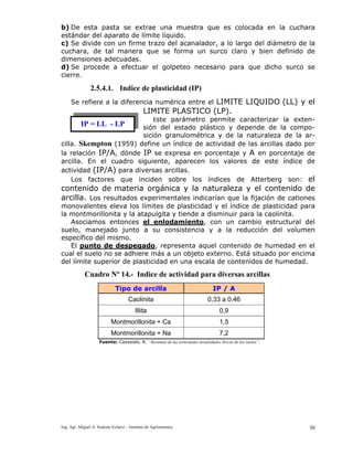 Ing. Agr. Miguel A. Scalone Echave – Instituto de Agrimensura 30
b) De esta pasta se extrae una muestra que es colocada en la cuchara
estándar del aparato de límite líquido.
c) Se divide con un firme trazo del acanalador, a lo largo del diámetro de la
cuchara, de tal manera que se forma un surco claro y bien definido de
dimensiones adecuadas.
d) Se procede a efectuar el golpeteo necesario para que dicho surco se
cierre.
2.5.4.1. Indice de plasticidad (IP)
Se refiere a la diferencia numérica entre el LIMITE LIQUIDO (LL) y el
LIMITE PLASTICO (LP).
Este parámetro permite caracterizar la exten-
sión del estado plástico y depende de la compo-
sición granulométrica y de la naturaleza de la ar-
cilla. Skempton (1959) define un índice de actividad de las arcillas dado por
la relación IP/A, dónde IP se expresa en porcentaje y A en porcentaje de
arcilla. En el cuadro siguiente, aparecen los valores de este índice de
actividad (IP/A) para diversas arcillas.
Los factores que inciden sobre los índices de Atterberg son: el
contenido de materia orgánica y la naturaleza y el contenido de
arcilla. Los resultados experimentales indicarían que la fijación de cationes
monovalentes eleva los límites de plasticidad y el índice de plasticidad para
la montmorillonita y la atapulgita y tiende a disminuir para la caolinita.
Asociamos entonces el enlodamiento, con un cambio estructural del
suelo, manejado junto a su consistencia y a la reducción del volumen
específico del mismo.
El punto de despegado, representa aquel contenido de humedad en el
cual el suelo no se adhiere más a un objeto externo. Está situado por encima
del límite superior de plasticidad en una escala de contenidos de humedad.
IP = LL - LP
Cuadro Nº 14.- Indice de actividad para diversas arcillas
Tipo de arcilla IP / A
Caolinita 0,33 a 0,46
Illita 0,9
Montmorillonita + Ca 1,5
Montmorillonita + Na 7,2
Fuente: Cayssials, R. “Resumen de las principales propiedades físicas de los suelos”.
 