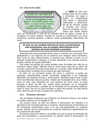 Ing. Agr. Miguel A. Scalone Echave – Instituto de Agrimensura 31
2.6. Color de los suelos
El color es otra pro-
piedad física de los suelos
y constituye sin lugar a
dudas, la característica
más obvia y fácilmente
observable y determina-
ble de los mismos, siendo
lo primero que vemos.
Pero sin embargo, se con-
sidera que posee escaso
valor de clasificación a nivel de los grandes tipos de suelos, cuando se lo
considera en forma aislada. Tomado en cuenta en combinación con otros
caracteres, permite apreciar o deducir varias propiedades importantes del
suelo.
Generalmente esta propiedad física, está en relación con el proceso de la
pedogénesis o con algunos de los factores que integran dicho fenómeno.
Pero como se dijo anteriormente, el proceso que colorea el suelo, no es
siempre fundamental y además, la misma coloración o los matices vecinos,
pueden resultar de causas diferentes.
Casi todos los perfiles de suelos pueden estar formados por más de un
horizonte. Estas “capas” difieren entre sí, entre otras cosas por su color. Por
lo tanto, cada perfil de suelo examinado en el campo, debe presentarse con
una descripción completa de los colores de cada horizonte.
El color de un horizonte puede ser único y uniforme o puede ser
complejo, presentándose rayado, manchado, abigarrado o con moteados
diferentes, de distintos formas y dimensiones. También puede variar mucho
entre los diferentes tipos de suelos. Pueden ser heredados de la roca madre,
como el color rojo impartido por una arenisca de dicho color, al suelo
formado a partir de ella (ej. suelos sobre areniscas de la Formación
Geológica Tacuarembó) o pueden ser el resultado de los procesos edáficos,
como el color rojo de un suelo formado a partir del granito. En este último
caso, decimos que el color es adquirido o genético.
2.6.1. Elementos colorantes
Las principales sustancias que imparten los diversos colores a los suelos
se pueden observar en el Cuadro Nº 15.
Los colores claros, es decir los blancos y blancuzcos, son debidos a la
abundancia de minerales blancos o incoloros. Raramente los encontramos en
los horizontes superficiales, pero si en los sub-superficiales en nuestros
suelos. Muchas de las coloraciones se muestran altamente dependientes de
las condiciones del medio.
El drenaje natural se refiere a la rapidez con que el agua es eliminada del
perfil por precolación y escurrimiento. La relación entre la eliminación y el
Es la propiedad física más
obvia y fácilmente observable,
pero si se usa sola y aislada,
tiene escaso valor de
clasificación y diagnóstico.
COLOR DE LOS SUELOS
El color es una medida indirecta de otras características
más importantes, que no pueden determinarse en la
práctica con tanta facilidad y precisión.
 