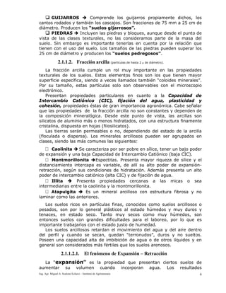 Ing. Agr. Miguel A. Scalone Echave – Instituto de Agrimensura 6
GUIJARROS Comprende los guijarros propiamente dichos, los
cantos rodados y también los cascajos. Son fracciones de 75 mm a 25 cm de
diámetro. Producen los “suelos gijarrosos”.
PIEDRAS Incluyen las piedras y bloques, aunque desde el punto de
vista de las clases texturales, no las consideramos parte de la masa del
suelo. Sin embargo es importante tenerlas en cuenta por la relación que
tienen con el uso del suelo. Los tamaños de las piedras pueden superar los
25 cm de diámetro y producen los “suelos pedregosos”.
2.1.1.2. Fracción arcilla (partículas de hasta 2 μ de diámetro).
La fracción arcilla cumple un rol muy importante en las propiedades
texturales de los suelos. Estos elementos finos son los que tienen mayor
superficie específica, siendo a veces llamados también “coloides minerales”.
Por su tamaño, estas partículas solo son observables con el microscopio
electrónico.
Presentan propiedades particulares en cuanto a la Capacidad de
Intercambio Catiónico (CIC), fijación del agua, plasticidad y
cohesión, propiedades éstas de gran importancia agronómica. Cabe señalar
que las propiedades de la fracción arcilla no son constantes y dependen de
la composición mineralógica. Desde este punto de vista, las arcillas son
silicatos de aluminio más o menos hidratados, con una estructura finamente
cristalina, dispuesta en hojas (filosilicatos).
Las tierras serán permeables o no, dependiendo del estado de la arcilla
(floculada o dispersa). Los minerales arcillosos pueden ser agrupados en
clases, siendo las más comunes las siguientes:
Caolinita Se caracteriza por ser pobre en sílice, tener un bajo poder
de expansión y una baja Capacidad de Intercambio Catiónico (baja CIC).
Montmorillonita Espectitas. Presenta mayor riqueza de sílice y el
distanciamiento intercapa es variable, de allí su alto poder de expansión-
retracción, según sus condiciones de hidratación. Además presenta un alto
poder de intercambio catiónico (alta CIC) y de fijación de agua.
Illita Presenta propiedades cercanas a las micas o sea
intermediarias entre la caolinita y la montmorillonita.
Atapulgita Es un mineral arcilloso con estructura fibrosa y no
laminar como las anteriores.
Los suelos ricos en partículas finas, conocidos como suelos arcillosos o
pesados, son por lo general plásticos al estado húmedos y muy duros y
tenaces, en estado seco. Tanto muy secos como muy húmedos, son
entonces suelos con grandes dificultades para el laboreo, por lo que es
importante trabajarlos con el estado justo de humedad.
Los suelos arcillosos retardan el movimiento del agua y del aire dentro
del perfil y cuando se secan, quedan “terronudos”, duros y no sueltos.
Poseen una capacidad alta de imbibición de agua o de otros líquidos y en
general son considerados más fértiles que los suelos arenosos.
2.1.1.2.1. El fenómeno de Expansión – Retracción
La “expansión” es la propiedad que presentan ciertos suelos de
aumentar su volumen cuando incorporan agua. Los resultados
 