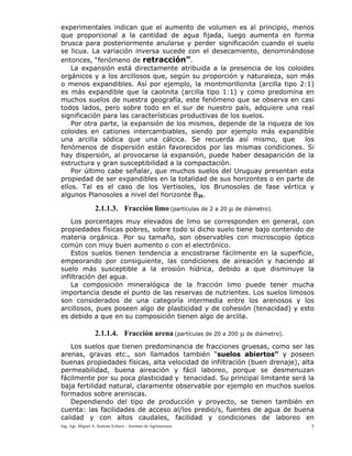 Ing. Agr. Miguel A. Scalone Echave – Instituto de Agrimensura 7
experimentales indican que el aumento de volumen es al principio, menos
que proporcional a la cantidad de agua fijada, luego aumenta en forma
brusca para posteriormente anularse y perder significación cuando el suelo
se licua. La variación inversa sucede con el desecamiento, denominándose
entonces, “fenómeno de retracción”.
La expansión está directamente atribuida a la presencia de los coloides
orgánicos y a los arcillosos que, según su proporción y naturaleza, son más
o menos expandibles. Así por ejemplo, la montmorillonita (arcilla tipo 2:1)
es más expandible que la caolinita (arcilla tipo 1:1) y como predomina en
muchos suelos de nuestra geografía, este fenómeno que se observa en casi
todos lados, pero sobre todo en el sur de nuestro país, adquiere una real
significación para las características productivas de los suelos.
Por otra parte, la expansión de los mismos, depende de la riqueza de los
coloides en cationes intercambiables, siendo por ejemplo más expandible
una arcilla sódica que una cálcica. Se recuerda así mismo, que los
fenómenos de dispersión están favorecidos por las mismas condiciones. Si
hay dispersión, al provocarse la expansión, puede haber desaparición de la
estructura y gran susceptibilidad a la compactación.
Por último cabe señalar, que muchos suelos del Uruguay presentan esta
propiedad de ser expandibles en la totalidad de sus horizontes o en parte de
ellos. Tal es el caso de los Vertisoles, los Brunosoles de fase vértica y
algunos Planosoles a nivel del horizonte B2t.
2.1.1.3. Fracción limo (partículas de 2 a 20 μ de diámetro).
Los porcentajes muy elevados de limo se corresponden en general, con
propiedades físicas pobres, sobre todo si dicho suelo tiene bajo contenido de
materia orgánica. Por su tamaño, son observables con microscopio óptico
común con muy buen aumento o con el electrónico.
Estos suelos tienen tendencia a encostrarse fácilmente en la superficie,
empeorando por consiguiente, las condiciones de aireación y haciendo al
suelo más susceptible a la erosión hídrica, debido a que disminuye la
infiltración del agua.
La composición mineralógica de la fracción limo puede tener mucha
importancia desde el punto de las reservas de nutrientes. Los suelos limosos
son considerados de una categoría intermedia entre los arenosos y los
arcillosos, pues poseen algo de plasticidad y de cohesión (tenacidad) y esto
es debido a que en su composición tienen algo de arcilla.
2.1.1.4. Fracción arena (partículas de 20 a 200 μ de diámetro).
Los suelos que tienen predominancia de fracciones gruesas, como ser las
arenas, gravas etc., son llamados también “suelos abiertos” y poseen
buenas propiedades físicas, alta velocidad de infiltración (buen drenaje), alta
permeabilidad, buena aireación y fácil laboreo, porque se desmenuzan
fácilmente por su poca plasticidad y tenacidad. Su principal limitante será la
baja fertilidad natural, claramente observable por ejemplo en muchos suelos
formados sobre areniscas.
Dependiendo del tipo de producción y proyecto, se tienen también en
cuenta: las facilidades de acceso al/los predio/s, fuentes de agua de buena
calidad y con altos caudales, facilidad y condiciones de laboreo en
 