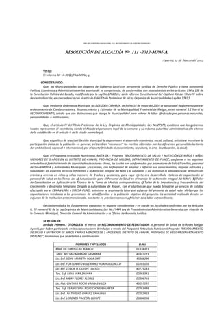 “AÑO DE LA INTEGRACION NACIONAL Y EL RECONOCIMIENTO DE NUESTRA DIVERSIDAD ”
RESOLUCIÓN DE ALCALDÍA Nº 111 -2012-MPM-A.
Ayaviri, 14 de Marzo del 2012.
VISTO:
El Informe Nº 14-2012/PAN-MPM, y;
CONSIDERANDO:
Que, las Municipalidades son órganos de Gobierno Local con personería jurídica de Derecho Público y tiene autonomía
Política, Económica y Administrativa en los asuntos de su competencia, de conformidad con lo establecido en los artículos 194 y 195 de
la Constitución Política del Estado, modificado por la Ley No.27680 Ley de la reforma Constitucional del Capitulo XIV del Título IV sobre
descentralización, en concordancia con el articulo II del Título Preliminar de la Ley Orgánica de Municipalidades Ley No.27972.
Que, mediante Ordenanza Municipal No.006-2009-CMPM/A, de fecha 16 de mayo del 2009 se aprueba el Reglamento para el
ordenamiento de Condecoraciones, Reconocimiento y Estímulos de la Municipalidad Provincial de Melgar, en el numeral 3.2 literal a)
RECONOCIMIENTO, señala que son distinciones que otorga la Municipalidad para valorar la labor efectuada por personas naturales,
personalidades e instituciones;
Que, el artículo IV del Título Preliminar de la Ley Orgánica de Municipalidades Ley No.27972, establece que los gobiernos
locales representan al vecindario, siendo el Alcalde el personero legal de la comuna y su máxima autoridad administrativa ello a tenor
de lo establecido en el artículo 6 de la citada norma legal;
Que, es política de la actual Gestión Municipal la de promover el desarrollo económico, social, cultural, artístico e incentivar la
participación cívica de la población en general, así también “reconocer” los meritos obtenidos por las diferentes personalidades tanto
del ámbito local, nacional e internacional; por el aporte brindado al conocimiento, la cultura, el arte, la educación, la salud;
Que, el Programa Articulado Nutricional, META 041- Proyecto “MEJORAMIENTO DE SALUD Y NUTRICIÓN DE NIÑOS Y NIÑAS
MENORES DE 3 AÑOS EN EL DISTRITO DE AYAVIRI, PROVINCIA DE MELGAR, DEPARTAMENTO DE PUNO”, conforme a los objetivos
orientados al fortalecimiento de capacidades de actores claves, las cuales son conformadas por promotores de Salud/Familias, personal
de Salud-MINSA y Autoridades Municipales y/o Locales, con la finalidad de ampliar y reforzar sus conocimientos, mejorar actitudes y
habilidades en aspectos técnicos referentes a la Atención integral del Niño y la Gestante, y así disminuir la prevalencia de desnutrición
crónica y anemia en niños y niñas menores de 3 años y gestantes, para cuyo efecto sea desarrollado talleres de capacitación al
personal de Salud en los Temas de: a) Actualización para el Personal de Salud en el manejo de la Atención Integral del Niño”; b) Taller
de Capacitación en Aplicación a la Técnica de la Toma de Medida Antropométrica; c) Taller de la Importancia y Trascendencia del
Crecimiento y desarrollo Temprano Dirigido a Autoridades de Ayaviri, con el objetivo de que pueda brindarse un servicio de calidad
efectuado por el CENAN-LIMA y DIRESA-PUNO; asimismo se reconoce la labor y el esfuerzo del personal de salud redes Melgar por las
capacitaciones brindadas a los promotores de salud/familias a la población objetiva del proyecto. La actividad realizada denota un
esfuerzo de la Institución antes mencionada, por tanto es preciso reconocer y felicitar esta labor extraordinaria;
De conformidad a los fundamentos expuestos en la parte considerativa y en uso de las facultades conferidas por los Artículos
6, 20 numeral 6) de la Ley Orgánica de Municipalidades; Ley No.27444 Ley de Procedimientos Administrativo General y con visación de
la Gerencia Municipal, Dirección General de Administración y la Oficina de Asesoría Jurídica:
SE RESUELVE:
Artículo Primero.- OTÓRGUESE el merito de RECONOCIMIENTO DE FELICITACION al personal de Salud de la Redes Melgar
Ayaviri, por haber participado en las capacitaciones brindadas a través del Programa Articulado Nutricional Proyecto “MEJORAMIENTO
DE SALUD Y NUTRICION DE NIÑOS Y NIÑAS MENORES DE 3 AÑOS EN EL DISTRITO DE AYAVIRI, PROVINCIA DE MELGAR DEPARTAMENTO
DE PUNO”, los mismos que se detallan a continuación:
NOMBRES Y APELLIDOS D.N.I.
Med. VICTOR YUCRA BLANCO 01334371
Med. NEFTALI MAMANI GAMARRA 40347173
Lic. Enf. SIDYE MARIETH ROCA ORE 40388299
Lic. Enf. FORTUNATO VALERIANO HUAHUASONCCO 02285105
Lic. Enf. ZENON H. QUISPE LOAYZA 40775283
Tec. Enf. LIDIA JARA ZAPANA 02265341
Lic. Enf. MERY FLORES FLORES 02296756
Lic. Nut. CINTHYA ROCIO VARGAS VILCA 45057597
Tec. Enf. EBANGELINA ROJO CHOQUEHUAYTA 02263436
Lic. Enf. NATIVIDAD CHAVEZ CAHUANA 02282455
Lic. Enf. LORENZA PACCORI QUISPE 23886096
 