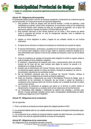 Jr. Tacna No.562- Melgar-Ayaviri- Puno Teléfono: (051) 563061- Telefax (051) 563140 Apartado No.43
Correo electrónico muniayaviri@hotmail.com
Exigir el cumplimiento del presente reglamento por parte de los actores del Terminal
Terrestre.
Artículo 18ª.- Obligaciones del transportista:
El transportista deberá prestar el servicio de transporte respetando y manteniendo las condiciones bajo las
que fue autorizado. En consecuencia asume las siguientes obligaciones:
1. Está prohibido la oferta de pasajes fuera del terminal terrestre, a través de jaladores u otras
modalidades que atenten contra la libre competencia, de encontrarse a estos en las instalaciones
del terminal terrestre serán retirados de estas por los agentes de seguridad, con el apoyo del
personal de vigilancia, Inspector de tránsito ó la Policía Nacional del Perú.
2. Está prohibido interrumpir el libre tránsito peatonal con los bultos u otros enseres por atentar
contra la seguridad del terminal, en caso de emergencias naturales, como lo establece las
directivas de Defensa Civil.
3. registrar en forma obligatoria la salida y llegada de sus unidades móviles en sus horarios
autorizados.
4. El ingreso de los vehículos a la dársena de embarque es únicamente por la puerta de ingreso.
5. El personal Administrativo, conductores y ayudantes de las empresas de transportes que operan
en el terminal están obligados a portar en lugar visible su respectiva credencial otorgada por el
ente administrador para ingresar al carril de las unidades de transporte y hacer uso de los demás
servicios.
6. Todos los propietarios de unidades de transporte están obligados ha exhibir en lugares visibles la
tarifa de pasajes en forma detallada y obligatoria.
7. El embarque y desembarque de pasajeros será única y exclusivamente dentro del terminal
terrestre las 24 horas del dia, caso contrario será objeto de sanción de acuerdo a lo
establecido en el código de transito.
8. Acreditar ante la Administración del Terminal Terrestre, toda la documentación que establece
los dispositivos legales vigentes en materia de tránsito y transporte de pasajeros; así como la
documentación requerida por las autoridades locales.
9. Dar las facilidades necesarias para que el personal del Terminal Terrestre, verifique el
cumplimiento de sus obligaciones de acuerdo al presente reglamento.
10. Acatar las directivas y disposiciones que emita la Municipalidad Provincial de Melgar, para el
cumplimiento de las actividades de transporte, las que tiendan a regular las relaciones y
competencia entre empresas dentro del Terminal Terrestre con la finalidad de brindar al público
usuario el buen servicio;
11. Las empresas de transportes de pasajeros que operan en el terminal no podrán realizar el
mantenimiento ni limpieza de sus unidades dentro de las instalaciones del terminal terrestre.
12. Los Transportistas están obligados a implementar los asientos más accesibles y cómodos para
atender a mujeres gestantes, lactantes, tercera edad y discapacitados, identificándolas con stikers
conforme que obliga la ley D.S.017-2009-MTC.
Artículo 19ª.- Obligaciones de los conductores:
Son las siguientes:
1.- Portar y ser titular de una licencia de conducir vigente de la categoría prevista en el RLC
2.- Los conductores deberán partir con sus unidades vehiculares de acuerdo al cronograma de frecuencias según
lo establecido.
3.- Los conductores de las unidades de transporte deberán respetar las determinaciones y las señales de
tránsito, frente a las cuñas de seguridad facilitando el acceso de los pasajeros.
Artículo 20ª.- Obligaciones de los comerciantes:
Son obligaciones de los arrendatarios del sector comercial:
 