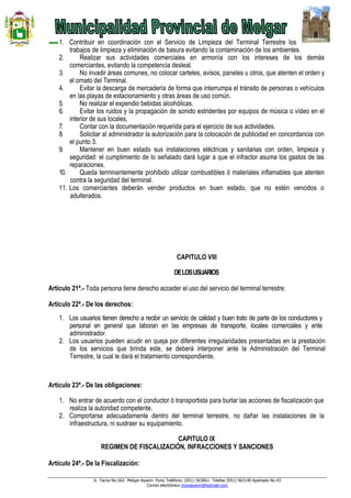 Jr. Tacna No.562- Melgar-Ayaviri- Puno Teléfono: (051) 563061- Telefax (051) 563140 Apartado No.43
Correo electrónico muniayaviri@hotmail.com
1. Contribuir en coordinación con el Servicio de Limpieza del Terminal Terrestre los
trabajos de limpieza y eliminación de basura evitando la contaminación de los ambientes.
2. Realizar sus actividades comerciales en armonía con los intereses de los demás
comerciantes, evitando la competencia desleal.
3. No invadir áreas comunes, no colocar carteles, avisos, paneles u otros, que atenten el orden y
el ornato del Terminal.
4. Evitar la descarga de mercadería de forma que interrumpa el tránsito de personas o vehículos
en las playas de estacionamiento y otras áreas de uso común.
5. No realizar el expendio bebidas alcohólicas.
6. Evitar los ruidos y la propagación de sonido estridentes por equipos de música o vídeo en el
interior de sus locales,
7. Contar con la documentación requerida para el ejercicio de sus actividades.
8. Solicitar al administrador la autorización para la colocación de publicidad en concordancia con
el punto 3.
9. Mantener en buen estado sus instalaciones eléctricas y sanitarias con orden, limpieza y
seguridad: el cumplimiento de lo señalado dará lugar a que el infractor asuma los gastos de las
reparaciones.
10. Queda terminantemente prohibido utilizar combustibles ó materiales inflamables que atenten
contra la seguridad del terminal.
11. Los comerciantes deberán vender productos en buen estado, que no estén vencidos o
adulterados.
CAPITULO VIII
DELOSUSUARIOS
Artículo 21ª.- Toda persona tiene derecho acceder el uso del servicio del terminal terrestre:
Artículo 22ª.- De los derechos:
1. Los usuarios tienen derecho a recibir un servicio de calidad y buen trato de parte de los conductores y
personal en general que laboran en las empresas de transporte, locales comerciales y ente
administrador.
2. Los usuarios pueden acudir en queja por diferentes irregularidades presentadas en la prestación
de los servicios que brinda este, se deberá interponer ante la Administración del Terminal
Terrestre, la cual le dará el tratamiento correspondiente.
Artículo 23ª.- De las obligaciones:
1. No entrar de acuerdo con el conductor ó transportista para burlar las acciones de fiscalización que
realiza la autoridad competente.
2. Comportarse adecuadamente dentro del terminal terrestre, no dañar las instalaciones de la
infraestructura, ni sustraer su equipamiento.
CAPITULO IX
REGIMEN DE FISCALIZACIÓN, INFRACCIONES Y SANCIONES
Artículo 24ª.- De la Fiscalización:
 