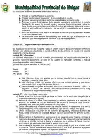 Jr. Tacna No.562- Melgar-Ayaviri- Puno Teléfono: (051) 563061- Telefax (051) 563140 Apartado No.43
Correo electrónico muniayaviri@hotmail.com
La fiscalización de servicio del terminal terrestre esta orientada a:
1. Proteger la integridad física de las personas.
2. Proteger los intereses de los usuarios y de los prestadores de servicio.
3. Sancionar los incumplimientos de las normas establecidas del terminal terrestre.
4. Promover y motivar la participación de los usuarios y ciudadanía en general en el control y
fiscalización del servicio del terminal terrestre, transporte, locales comerciales y otros, en
forma directa, denunciando la presunta infracción ante la administración del terminal terrestre,
siendo el responsable del cumplimiento de las obligaciones establecidas en el presente
reglamento.
5. Promover la formalización del servicio de transporte de personas y otros proponiendo acciones
correctivas si fuese el caso.
6. La fiscalización de los servicios de transporte y otros podrá dar lugar a la imposición de las
sanciones y las medidas preventivas detalladas en el presente reglamento.
Artículo 25ª.- Competencia exclusiva de fiscalización:
La fiscalización del servicio de transporte y otros es función exclusiva de la administración del terminal
terrestre y las autoridades competentes, es ejercida en forma directa, conforme a lo previsto en el presente
reglamento y normas conexas.
Artículo 26º.- Infracciones:
Se considera infracciones a la acción ú omisión que contravenga las disposiciones contenidas en el
presente reglamento debidamente tipificada en los cuadros de tipificación, sanciones y medidas
preventivas aplicables a las infracciones.
para los efectos de las sanciones se califican como:
Leves (L)
Graves (G)
Muy graves (MG)
a. Las infracciones leves, son aquellas que no revistan gravedad por no atentar contra la
seguridad y calidad de los servicios.
b. Las infracciones graves, son aquellas infracciones que revisten gravedad y que atentan
directamente contra la seguridad y calidad del servicio.
c. Las infracciones muy graves, son aquellas infracciones que además de atentar contra la
seguridad y calidad del servicio concurren circunstancias que atentan contra la vida y
la seguridad de las personas naturales o jurídicas.
Artículo 27ª.- Infracciones de los transportistas:
a) Prestar el servicio de transporte de personas sin contar con la autorización otorgada por la
autoridad competente (muy grave)
b) Permitir la utilización ó utilizar, intencionalmente los vehículos destinados a la prestación de
servicios, en acciones de bloqueo, interrupción que impidan el transito de otras unidades,
peatones y otros, en el carril, calles, carreteras, etc. (muy grave).
c) Utilizar conductores que no tengan licencia de conducir, vencida, no corresponde a la clase ó
categoría requerida por las características del vehículo y del servicio a prestar. (muy grave).
d) Utilizar vehículos que no cuenten con los elementos de seguridad y emergencia: Extintores de
fuego, conos ó triángulos de seguridad, botiquín equipado para brindar los primeros auxilios.
(leve).
e) Obstruir la labor de fiscalización en cualesquiera de los siguientes casos: Negarse a entregar la
información ó documentación correspondiente al vehículo, brindar intencionalmente información no
conforme a la autoridad competente durante la fiscalización con el propósito de hacerla incurrir en
error respecto a la autorización para prestar el servicio. (muy grave).
f) Las empresas de transporte que no cuentan con autorizaciones de ruta y se ubiquen en el
contorno del Terminal Terrestre serán sancionadas con el 10 % de la UIT. Además de la papeleta
de infracción correspondiente impuesta por el personal de transito.
 