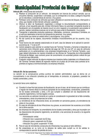 Jr. Tacna No.562- Melgar-Ayaviri- Puno Teléfono: (051) 563061- Telefax (051) 563140 Apartado No.43
Correo electrónico muniayaviri@hotmail.com
Artículo 28ª.- Infracciones del conductor:
a) Realizar la conducción de un vehículo de transporte con licencia de conducir vencida, que se
encuentra retenida, suspendida ó cancelada, que no corresponde a la clase y categoría requerida
por la naturaleza y características de servicio. (muy grave).
b) Participar como conductor de vehículos que sean utilizados en acciones de bloqueo, interrupción ú
otras, que impiden el libre tránsito vehicular y peatonal.
c) Obstruir la labor de fiscalización negándose a entregar la documentación correspondiente al
vehículo, al ser requerido para ello, brindar información falsa a la autoridad competente durante la
fiscalización con el propósito de hacerla incurrir en error respecto a la autorización para prestar el
servicio, realizar maniobras evasivas con el vehículo para evitar la fiscalización. (muy grave).
d) Transportar a sabiendas productos explosivos, inflamables, corrosivos, venenosos ó similares, en
el vehículo destinados al servicio de transporte de personas. (muy grave).
e) Conductores que vienen en estado etílico y alucinógenos. (muy grave).
f) No dar cuenta de los objetos, documentos olvidados involuntariamente por los usuarios. (muy
grave).
g) Tocar bocina de aire estando estacionado en el carril, caso de detectar se le aplicará la sanción
económica de 1 % de la UIT.
h) Llamar pasajeros para abordar la Lenidad fuera del Terminal Terrestre y fomentar el desorden se
sancionara como infracción grave, además del pago del 10% de una UIT. en caso de vehículos
particulares y/o no pertenecientes a las empresas empadronadas en el Terminal Terrestre, cuyo
pago deberá efectuarse de manera inmediata en las oficinas de Transportes de la Municipalidad
Provincial de Melgar, caso contrario poner de conocimiento a la autoridad policial a efecto de que
el vehículo sea intervenido.
i) Cualquier unidad vehicular de alguna empresa que ocasione daños materiales a la infraestructura
del Terminal Terrestre deberá de repararlo máximo en el plazo de 24 horas caso contrario se le
prohibirá el ingreso al terminal terrestre a la empresa infractora.
Artículo 29.- De las sanciones:
La sanción es la consecuencia jurídica punitiva de carácter administrativo, que se deriva de un
incumplimiento ó una infracción cometida por el transportista, el conductor, el propietario, poseedor de
locales comerciales y otros.
La sanción tiene como objetivos:
a) Constituir la fase final del proceso de fiscalización, de ser el caso, de tal manera que se contribuya
a regular de manera eficaz la conducta apropiada de los transportistas, conductores, poseedores
de los locales comerciales y otros, a fin que cumplan a cabalidad con las disposiciones del
presente reglamentos y normas legales conexas.
b) Las sanciones se aplicaran teniendo en cuenta en consideración la gravedad de la falta cometida,
antecedentes y otras circunstancias de la falta.
c) La reincidencia de las infracciones leves, se convierten en sanciones graves y la reincidencia de
estas en muy graves.
d) En caso de reincidencia de las infracciones muy graves, se sancionaran las sucesivas con el doble
de la última sanción.
e) las empresas de transporte, los arrendatarios de los locales comerciales y otros que incumplan con
las disposiciones del presente reglamento, se atendrán a las sanciones de acuerdo a la siguiente
clasificación:
- Amonestación verbal.
- Infracción leve: suspensión de 02 días.
- Infracción grave: suspensión de 05 días.
- Infracción muy grave: suspensión 10 días.
f) Para el caso de reincidentes consecutiva de infracciones muy graves el retiro definitivo.
g) No presentarse en su turno en la dársena de salida para cumplir su rol de salidas le
corresponderá la sanción de pérdida de turno.
 