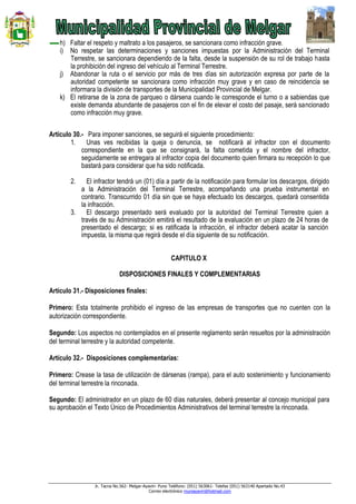 Jr. Tacna No.562- Melgar-Ayaviri- Puno Teléfono: (051) 563061- Telefax (051) 563140 Apartado No.43
Correo electrónico muniayaviri@hotmail.com
h) Faltar el respeto y maltrato a los pasajeros, se sancionara como infracción grave.
i) No respetar las determinaciones y sanciones impuestas por la Administración del Terminal
Terrestre, se sancionara dependiendo de la falta, desde la suspensión de su rol de trabajo hasta
la prohibición del ingreso del vehículo al Terminal Terrestre.
j) Abandonar la ruta o el servicio por más de tres días sin autorización expresa por parte de la
autoridad competente se sancionara como infracción muy grave y en caso de reincidencia se
informara la división de transportes de la Municipalidad Provincial de Melgar.
k) El retirarse de la zona de parqueo o dársena cuando le corresponde el turno o a sabiendas que
existe demanda abundante de pasajeros con el fin de elevar el costo del pasaje, será sancionado
como infracción muy grave.
Artículo 30.- Para imponer sanciones, se seguirá el siguiente procedimiento:
1. Unas ves recibidas la queja o denuncia, se notificará al infractor con el documento
correspondiente en la que se consignará, la falta cometida y el nombre del infractor,
seguidamente se entregara al infractor copia del documento quien firmara su recepción lo que
bastará para considerar que ha sido notificada.
2. El infractor tendrá un (01) día a partir de la notificación para formular los descargos, dirigido
a la Administración del Terminal Terrestre, acompañando una prueba instrumental en
contrario. Transcurrido 01 día sin que se haya efectuado los descargos, quedará consentida
la infracción.
3. El descargo presentado será evaluado por la autoridad del Terminal Terrestre quien a
través de su Administración emitirá el resultado de la evaluación en un plazo de 24 horas de
presentado el descargo; si es ratificada la infracción, el infractor deberá acatar la sanción
impuesta, la misma que regirá desde el día siguiente de su notificación.
CAPITULO X
DISPOSICIONES FINALES Y COMPLEMENTARIAS
Artículo 31.- Disposiciones finales:
Primero: Esta totalmente prohibido el ingreso de las empresas de transportes que no cuenten con la
autorización correspondiente.
Segundo: Los aspectos no contemplados en el presente reglamento serán resueltos por la administración
del terminal terrestre y la autoridad competente.
Artículo 32.- Disposiciones complementarias:
Primero: Crease la tasa de utilización de dársenas (rampa), para el auto sostenimiento y funcionamiento
del terminal terrestre la rinconada.
Segundo: El administrador en un plazo de 60 días naturales, deberá presentar al concejo municipal para
su aprobación el Texto Único de Procedimientos Administrativos del terminal terrestre la rinconada.
 