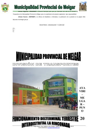 Jr. Tacna No.562- Melgar-Ayaviri- Puno Teléfono: (051) 563061- Telefax (051) 563140 Apartado No.43
Correo electrónico muniayaviri@hotmail.com
Artículo Segundo.- ENCARGAR a Gerencia Municipal para que por intermedio del Jefe de la División de
Transportes de la Municipalidad Provincial de Melgar para el cumplimiento del presente reglamento, bajo responsabilidad.
Artículo Tercero.- DISPONER a la Oficina de Estadística e Informática, la publicación de la presente en la página Web:
http:www.munimelgar.gob.pe.
REGISTRESE, COMUNIQUESE Y CUMPLASE
LHH/A
WCH/SG
C.C.
GEMU
DTT,
ARCH.
AYA
VIRI
–
ME
LGA
R –
PUN
O
20
 