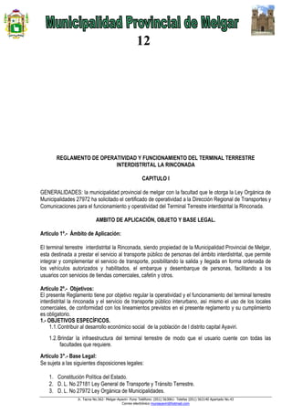Jr. Tacna No.562- Melgar-Ayaviri- Puno Teléfono: (051) 563061- Telefax (051) 563140 Apartado No.43
Correo electrónico muniayaviri@hotmail.com
12
REGLAMENTO DE OPERATIVIDAD Y FUNCIONAMIENTO DEL TERMINAL TERRESTRE
INTERDISTRITAL LA RINCONADA
CAPITULO I
GENERALIDADES: la municipalidad provincial de melgar con la facultad que le otorga la Ley Orgánica de
Municipalidades 27972 ha solicitado el certificado de operatividad a la Dirección Regional de Transportes y
Comunicaciones para el funcionamiento y operatividad del Terminal Terrestre interdistrital la Rinconada.
AMBITO DE APLICACIÓN, OBJETO Y BASE LEGAL.
Artículo 1º.- Ámbito de Aplicación:
El terminal terrestre interdistrital la Rinconada, siendo propiedad de la Municipalidad Provincial de Melgar,
esta destinada a prestar el servicio al transporte público de personas del ámbito interdistrital, que permite
integrar y complementar el servicio de transporte, posibilitando la salida y llegada en forma ordenada de
los vehículos autorizados y habilitados, el embarque y desembarque de personas, facilitando a los
usuarios con servicios de tiendas comerciales, cafetín y otros.
Artículo 2º.- Objetivos:
El presente Reglamento tiene por objetivo regular la operatividad y el funcionamiento del terminal terrestre
interdistrital la rinconada y el servicio de transporte público interurbano, así mismo el uso de los locales
comerciales, de conformidad con los lineamientos previstos en el presente reglamento y su cumplimiento
es obligatorio.
1.- OBJETIVOS ESPECÍFICOS.
1.1.Contribuir al desarrollo económico social de la población de l distrito capital Ayaviri.
1.2.Brindar la infraestructura del terminal terrestre de modo que el usuario cuente con todas las
facultades que requiere.
Artículo 3°.- Base Legal:
Se sujeta a las siguientes disposiciones legales:
1. Constitución Política del Estado.
2. D. L. No 27181 Ley General de Transporte y Tránsito Terrestre.
3. D. L. No 27972 Ley Orgánica de Municipalidades.
 