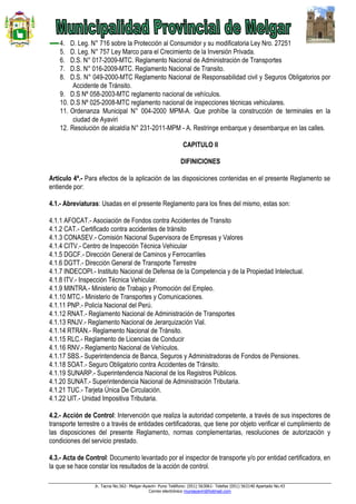Jr. Tacna No.562- Melgar-Ayaviri- Puno Teléfono: (051) 563061- Telefax (051) 563140 Apartado No.43
Correo electrónico muniayaviri@hotmail.com
4. D. Leg. N° 716 sobre la Protección al Consumidor y su modificatoria Ley Nro. 27251
5. D. Leg. N° 757 Ley Marco para el Crecimiento de la Inversión Privada.
6. D.S. N° 017-2009-MTC. Reglamento Nacional de Administración de Transportes
7. D.S. N° 016-2009-MTC. Reglamento Nacional de Transito.
8. D.S. N° 049-2000-MTC Reglamento Nacional de Responsabilidad civil y Seguros Obligatorios por
Accidente de Tránsito.
9. D.S Nº 058-2003-MTC reglamento nacional de vehículos.
10. D.S Nº 025-2008-MTC reglamento nacional de inspecciones técnicas vehiculares.
11. Ordenanza Municipal N° 004-2000 MPM-A. Que prohíbe la construcción de terminales en la
ciudad de Ayaviri
12. Resolución de alcaldía N° 231-2011-MPM - A. Restringe embarque y desembarque en las calles.
CAPITULO II
DIFINICIONES
Artículo 4ª.- Para efectos de la aplicación de las disposiciones contenidas en el presente Reglamento se
entiende por:
4.1.- Abreviaturas: Usadas en el presente Reglamento para los fines del mismo, estas son:
4.1.1 AFOCAT.- Asociación de Fondos contra Accidentes de Transito
4.1.2 CAT.- Certificado contra accidentes de tránsito
4.1.3 CONASEV.- Comisión Nacional Supervisora de Empresas y Valores
4.1.4 CITV.- Centro de Inspección Técnica Vehicular
4.1.5 DGCF.- Dirección General de Caminos y Ferrocarriles
4.1.6 DGTT.- Dirección General de Transporte Terrestre
4.1.7 INDECOPI.- Instituto Nacional de Defensa de la Competencia y de la Propiedad Intelectual.
4.1.8 ITV.- Inspección Técnica Vehicular.
4.1.9 MINTRA.- Ministerio de Trabajo y Promoción del Empleo.
4.1.10 MTC.- Ministerio de Transportes y Comunicaciones.
4.1.11 PNP.- Policía Nacional del Perú.
4.1.12 RNAT.- Reglamento Nacional de Administración de Transportes
4.1.13 RNJV.- Reglamento Nacional de Jerarquización Vial.
4.1.14 RTRAN.- Reglamento Nacional de Tránsito.
4.1.15 RLC.- Reglamento de Licencias de Conducir
4.1.16 RNV.- Reglamento Nacional de Vehículos.
4.1.17 SBS.- Superintendencia de Banca, Seguros y Administradoras de Fondos de Pensiones.
4.1.18 SOAT.- Seguro Obligatorio contra Accidentes de Tránsito.
4.1.19 SUNARP.- Superintendencia Nacional de los Registros Públicos.
4.1.20 SUNAT.- Superintendencia Nacional de Administración Tributaria.
4.1.21 TUC.- Tarjeta Única De Circulación.
4.1.22 UIT.- Unidad Impositiva Tributaria.
4.2.- Acción de Control: Intervención que realiza la autoridad competente, a través de sus inspectores de
transporte terrestre o a través de entidades certificadoras, que tiene por objeto verificar el cumplimiento de
las disposiciones del presente Reglamento, normas complementarias, resoluciones de autorización y
condiciones del servicio prestado.
4.3.- Acta de Control: Documento levantado por el inspector de transporte y/o por entidad certificadora, en
la que se hace constar los resultados de la acción de control.
 
