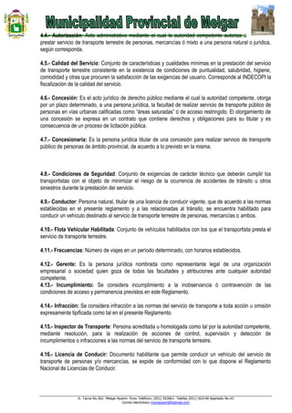 Jr. Tacna No.562- Melgar-Ayaviri- Puno Teléfono: (051) 563061- Telefax (051) 563140 Apartado No.43
Correo electrónico muniayaviri@hotmail.com
4.4.- Autorización: Acto administrativo mediante el cual la autoridad competente autoriza a
prestar servicio de transporte terrestre de personas, mercancías ó mixto a una persona natural o jurídica,
según corresponda.
4.5.- Calidad del Servicio: Conjunto de características y cualidades mínimas en la prestación del servicio
de transporte terrestre consistente en la existencia de condiciones de puntualidad, salubridad, higiene,
comodidad y otras que procuren la satisfacción de las exigencias del usuario. Corresponde al INDECOPI la
fiscalización de la calidad del servicio.
4.6.- Concesión: Es el acto jurídico de derecho público mediante el cual la autoridad competente, otorga
por un plazo determinado, a una persona jurídica, la facultad de realizar servicio de transporte público de
personas en vías urbanas calificadas como “áreas saturadas” ó de acceso restringido. El otorgamiento de
una concesión se expresa en un contrato que contiene derechos y obligaciones para su titular y es
consecuencia de un proceso de licitación pública.
4.7.- Concesionaria: Es la persona jurídica titular de una concesión para realizar servicio de transporte
público de personas de ámbito provincial, de acuerdo a lo previsto en la misma.
4.8.- Condiciones de Seguridad: Conjunto de exigencias de carácter técnico que deberán cumplir los
transportistas con el objeto de minimizar el riesgo de la ocurrencia de accidentes de tránsito u otros
siniestros durante la prestación del servicio.
4.9.- Conductor: Persona natural, titular de una licencia de conducir vigente, que de acuerdo a las normas
establecidas en el presente reglamento y a las relacionadas al tránsito, se encuentra habilitado para
conducir un vehículo destinado al servicio de transporte terrestre de personas, mercancías o ambos.
4.10.- Flota Vehicular Habilitada: Conjunto de vehículos habilitados con los que el transportista presta el
servicio de transporte terrestre.
4.11.- Frecuencias: Número de viajes en un período determinado, con horarios establecidos.
4.12.- Gerente: Es la persona jurídica nombrada como representante legal de una organización
empresarial o sociedad quien goza de todas las facultades y atribuciones ante cualquier autoridad
competente.
4.13.- Incumplimiento: Se considera incumplimiento a la inobservancia ó contravención de las
condiciones de acceso y permanencia previstos en este Reglamento.
4.14.- Infracción: Se considera infracción a las normas del servicio de transporte a toda acción u omisión
expresamente tipificada como tal en el presente Reglamento.
4.15.- Inspector de Transporte: Persona acreditada u homologada como tal por la autoridad competente,
mediante resolución, para la realización de acciones de control, supervisión y detección de
incumplimientos o infracciones a las normas del servicio de transporte terrestre.
4.16.- Licencia de Conducir: Documento habilitante que permite conducir un vehículo del servicio de
transporte de personas y/o mercancías, se expide de conformidad con lo que dispone el Reglamento
Nacional de Licencias de Conducir.
 