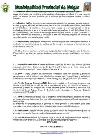 Jr. Tacna No.562- Melgar-Ayaviri- Puno Teléfono: (051) 563061- Telefax (051) 563140 Apartado No.43
Correo electrónico muniayaviri@hotmail.com
4.17.- Terminal Zonal: Infraestructura complementaria de transporte, localizada en una vía
urbana o interurbana, que es utilizada por transportistas autorizados para prestar el servicio de transporte
público de personas de ámbito provincial, para el embarque y/o desembarque de usuarios, durante su
itinerario.
4.18.- Paradero de Ruta: Infraestructura complementaria del servicio de transporte terrestre de ámbito
nacional y regional, localizada en vías urbanas o en la red vial, dentro del derecho de vía, destinada a
permitir el embarque y/o desembarque de usuarios. También se considera como paradero de ruta al lugar
localizado en el derecho de vía en el que es posible que se pueda detener un vehículo habilitado, por un
corto lapso de tiempo, para permitir el embarque y/o desembarque de usuarios. La detención del vehículo
no debe interrumpir ni obstaculizar la circulación y debe ser efectuada adoptando las medidas de
seguridad previstas en la normatividad de tránsito.
4.19.- Procedimiento Sancionador: Procedimiento administrativo que tiene como objetivo determinar la
existencia de incumplimientos de las condiciones de acceso y permanencia o infracciones a las
disposiciones de transporte.
4.20.- Ruta: Itinerario autorizado a una empresa que presta el servicio de transporte regular de personas.
Está constituido por un origen, puntos o localidades consecutivas ubicadas en el trayecto y un destino
final.
4.21.- Servicio de Transporte de ámbito Provincial: Aquel que se realiza para trasladar personas
exclusivamente al interior de una provincia. Se considera también transporte provincial a aquel que se
realiza al interior de una región cuando ésta tiene una sola provincia.
4.22.- SOAT: Seguro Obligatorio de Accidentes de Tránsito que cubre a los ocupantes y terceros no
ocupantes de un vehículo automotor, que sufran lesiones o muerte como consecuencia de un accidente de
tránsito en el que haya participado el vehículo automotor asegurado. Se rige por la norma de la materia.
4.23.- Tarjeta Única de Circulación (TUC): Documento expedido por la autoridad competente que
acredita la habilitación de un vehículo para la prestación del servicio de transporte de personas o
mercancías, ó acredita su inscripción para realizar transporte privado de personas o mercancías. Las
características de las Tarjetas Únicas de Circulación serán establecidas por Resolución Directoral
expedida por la DGTT del MTC.
4.24.- Tarifa: Contraprestación que se paga al transportista como retribución por la prestación del servicio
de transporte terrestre de personas. En el caso del transporte de personas esta tarifa está expresada en el
boleto de viaje.
En el servicio de transporte público de personas de ámbito provincial la tarifa también puede estar
expresada en una tarjeta inteligente, abono o cualquier otro mecanismo electrónico de pago.
4.25.- Transportista: Persona natural o jurídica que presta servicio de transporte terrestre público de
personas y/o mercancías de conformidad con la autorización correspondiente.
4.25.- Usuario: Persona natural o jurídica que utiliza el servicio de transporte terrestre de personas o
mercancías, según corresponda, a cambio del pago de una retribución por dicho servicio.
CAPITULO III
CLASIFICACION DE SERVICIO
 