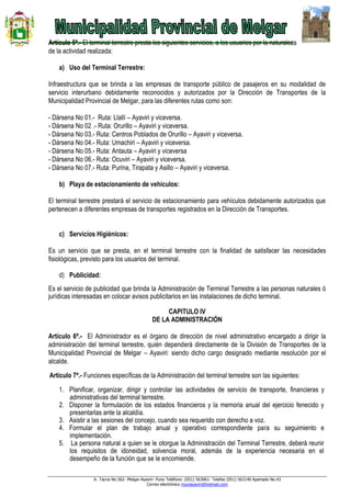 Jr. Tacna No.562- Melgar-Ayaviri- Puno Teléfono: (051) 563061- Telefax (051) 563140 Apartado No.43
Correo electrónico muniayaviri@hotmail.com
Artículo 5ª.- El terminal terrestre presta los siguientes servicios, a los usuarios por la naturaleza
de la actividad realizada:
a) Uso del Terminal Terrestre:
Infraestructura que se brinda a las empresas de transporte público de pasajeros en su modalidad de
servicio interurbano debidamente reconocidos y autorizados por la Dirección de Transportes de la
Municipalidad Provincial de Melgar, para las diferentes rutas como son:
- Dársena No 01.- Ruta: Llallí – Ayaviri y viceversa.
- Dársena No 02 .- Ruta: Orurillo – Ayaviri y viceversa.
- Dársena No 03.- Ruta: Centros Poblados de Orurillo – Ayaviri y viceversa.
- Dársena No 04.- Ruta: Umachiri – Ayaviri y viceversa.
- Dársena No 05.- Ruta: Antauta – Ayaviri y viceversa
- Dársena No 06.- Ruta: Ocuviri – Ayaviri y viceversa.
- Dársena No 07.- Ruta: Purina, Tirapata y Asillo – Ayaviri y viceversa.
b) Playa de estacionamiento de vehículos:
El terminal terrestre prestará el servicio de estacionamiento para vehículos debidamente autorizados que
pertenecen a diferentes empresas de transportes registrados en la Dirección de Transportes.
c) Servicios Higiénicos:
Es un servicio que se presta, en el terminal terrestre con la finalidad de satisfacer las necesidades
fisiológicas, previsto para los usuarios del terminal.
d) Publicidad:
Es el servicio de publicidad que brinda la Administración de Terminal Terrestre a las personas naturales ó
jurídicas interesadas en colocar avisos publicitarios en las instalaciones de dicho terminal.
CAPITULO IV
DE LA ADMINISTRACIÓN
Artículo 6ª.- El Administrador es el órgano de dirección de nivel administrativo encargado a dirigir la
administración del terminal terrestre, quién dependerá directamente de la División de Transportes de la
Municipalidad Provincial de Melgar – Ayaviri: siendo dicho cargo designado mediante resolución por el
alcalde.
Artículo 7ª.- Funciones específicas de la Administración del terminal terrestre son las siguientes:
1. Planificar, organizar, dirigir y controlar las actividades de servicio de transporte, financieras y
administrativas del terminal terrestre.
2. Disponer la formulación de los estados financieros y la memoria anual del ejercicio fenecido y
presentarlas ante la alcaldía.
3. Asistir a las sesiones del concejo, cuando sea requerido con derecho a voz.
4. Formular el plan de trabajo anual y operativo correspondiente para su seguimiento e
implementación.
5. La persona natural a quien se le otorgue la Administración del Terminal Terrestre, deberá reunir
los requisitos de idoneidad, solvencia moral, además de la experiencia necesaria en el
desempeño de la función que se le encomiende.
 