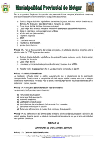 Jr. Tacna No.562- Melgar-Ayaviri- Puno Teléfono: (051) 563061- Telefax (051) 563140 Apartado No.43
Correo electrónico muniayaviri@hotmail.com
Para el otorgamiento de permiso de operación para prestar servicio de transporte, el solicitante presentara
ante la administración del terminal terrestre, los siguientes documentos:
a) Solicitud dirigida al alcalde, bajo la forma de declaración jurada, indicando nombre ó razón social,
domicilio, No de celular y clase de servicio de transporte que solicita.
b) Copia simple del DNI del titular ó representante legal.
c) Copia simple de la escritura publica de constitución de empresas debidamente registradas.
d) Copia de vigencia de poder para personas jurídicas.
e) Nómina vehicular (documentado).
f) Tarjeta de propiedad
g) SOAT
h) Licencia de conducir.
i) Tarjeta única de circulación.
j) Nomina de conductores
Artículo 13ª.- Para el funcionamiento de tiendas comerciales, el solicitante deberá de presentar ante la
administración del TT.TT siguientes documentos:
a) Solicitud dirigida al alcalde, bajo la forma de declaración jurada, indicando nombre ó razón social,
domicilio, No de celular
b) Copia simple del DNI
c) Licencia de funcionamiento otorgado por la oficina de tributación de la MPM-A
d) Acreditar recibo de pago por derecho de uso de ambiente comercial y de SS.HH.
Artículo 14ª.- Habilitación vehicular:
La habilitación vehicular inicial se realiza conjuntamente con el otorgamiento de la autorización
correspondiente. Posteriormente el transportista solicitará nuevas habilitaciones de vehículos ya sea por
sustitución ó incremento de vehículos. Para tal efecto, deberá cumplir con los requisitos establecidos en el
reglamento y normas conexas.
Artículo 15ª.- Conclusión de la Autorización ó de la concesión:
Las autorizaciones ó concesiones concluyen por:
a) Renuncia de la autorización
b) Venta ilegal de la autorización.
c) Abandono de servicio
d) Modificación del objeto social
e) Vencimiento de plazo de vigencia de la autorización ó concesión.
f) Sanción de inhabilitación de servicio
g) Declaración administrativa de nulidad de la resolución de autorización.
Artículo 16ª.- La administración del terminal podrá declarar la conclusión de la autorización ó concesión de
oficio ó a pedido de parte, siendo su efecto la culminación del servicio una ves que el acto administrativo
haya quedado consentida.
CAPITULO VII
CONDICIONES DE OPERACIÓN DEL SERVICIO
Artículo 17ª.- Derechos de los beneficiarios:
 