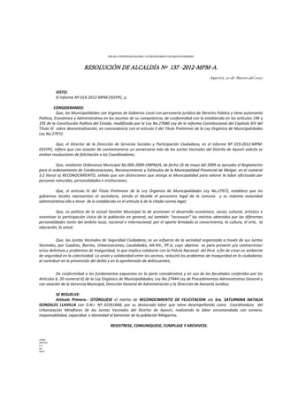 “AÑO DE LA INTEGRACION NACIONAL Y EL RECONOCIMIENTO DE NUESTRA DIVERSIDAD ”
RESOLUCIÓN DE ALCALDÍA Nº 137 -2012-MPM-A.
Ayaviri, 22 de Marzo del 2012.
VISTO:
El Informe Nº 019-2012-MPM-DSSYPC, y;
CONSIDERANDO:
Que, las Municipalidades son órganos de Gobierno Local con personería jurídica de Derecho Público y tiene autonomía
Política, Económica y Administrativa en los asuntos de su competencia, de conformidad con lo establecido en los artículos 194 y
195 de la Constitución Política del Estado, modificado por la Ley No.27680 Ley de la reforma Constitucional del Capitulo XIV del
Título IV sobre descentralización, en concordancia con el articulo II del Título Preliminar de la Ley Orgánica de Municipalidades
Ley No.27972.
Que, el Director de la Dirección de Servicios Sociales y Participación Ciudadana, en el informe Nº 019-2012-MPM-
DSSYPC, refiere que con ocasión de conmemorarse un aniversario más de las Juntas Vecinales del Distrito de Ayaviri solicita se
emitan resoluciones de felicitación a los Coordinadores;
Que, mediante Ordenanza Municipal No.006-2009-CMPM/A, de fecha 16 de mayo del 2009 se aprueba el Reglamento
para el ordenamiento de Condecoraciones, Reconocimiento y Estímulos de la Municipalidad Provincial de Melgar, en el numeral
3.2 literal a) RECONOCIMIENTO, señala que son distinciones que otorga la Municipalidad para valorar la labor efectuada por
personas naturales, personalidades e instituciones;
Que, el artículo IV del Título Preliminar de la Ley Orgánica de Municipalidades Ley No.27972, establece que los
gobiernos locales representan al vecindario, siendo el Alcalde el personero legal de la comuna y su máxima autoridad
administrativa ello a tenor de lo establecido en el artículo 6 de la citada norma legal;
Que, es política de la actual Gestión Municipal la de promover el desarrollo económico, social, cultural, artístico e
incentivar la participación cívica de la población en general, así también “reconocer” los méritos obtenidos por las diferentes
personalidades tanto del ámbito local, nacional e internacional; por el aporte brindado al conocimiento, la cultura, el arte, la
educación, la salud;
Que, las Juntas Vecinales de Seguridad Ciudadana, es un esfuerzo de la vecindad organizada a través de sus Juntas
Vecinales, por Cuadras, Barrios, Urbanizaciones, Localidades, AA.HH., PP.JJ, cuyo objetivo es para prevenir y/o contrarrestar
actos delictivos y problemas de inseguridad, lo que implica colaborar con la Policía Nacional del Perú a fin de crear un ambiente
de seguridad en la colectividad. La unión y solidaridad entre los vecinos, reducirá los problemas de inseguridad en la ciudadanía;
al contribuir en la prevención del delito y en la aprehensión de delincuentes;
De conformidad a los fundamentos expuestos en la parte considerativa y en uso de las facultades conferidas por los
Artículos 6, 20 numeral 6) de la Ley Orgánica de Municipalidades; Ley No.27444 Ley de Procedimientos Administrativo General y
con visación de la Gerencia Municipal, Dirección General de Administración y la Dirección de Asesoría Jurídica:
SE RESUELVE:
Artículo Primero.- OTÓRGUESE el mérito de RECONOCIMIENTO DE FELICITACION ala Sra. SATURNINA NATALIA
GONZALES LLAVILLA con D.N.I. Nº 02261848, por su destacada labor que viene desempeñando como Coordinadora del
Urbanización Miraflores de las Juntas Vecinales del Distrito de Ayaviri, realizando la labor encomendada con esmero,
responsabilidad, capacidad e idoneidad al bienestar de la población Melgarina.
REGISTRESE, COMUNIQUESE, CUMPLASE Y ARCHIVESE.
LHH/A
WCH/SG
C.C.
INT
ARCH.
 