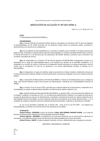 “AÑO DE LA INTEGRACION NACIONAL Y EL RECONOCIMIENTO DE NUESTRA DIVERSIDAD ”
RESOLUCIÓN DE ALCALDÍA Nº 187-2012-MPM-A.
Ayaviri, 02 de Mayo del 2012.
VISTO:
El Memorándum Nº 0194-2012-MPM/A, y;
CONSIDERANDO:
Que, el artículo 194º de la Constitución Política del Perú, concordante con el Artículo II del T.P. de la Ley Orgánica
de Municipalidades Ley Nº 27972, prescribe que los Gobiernos Locales gozan de autonomía política, económica y
administrativa en los asuntos de su competencia;
Que, la Ley Orgánica de Municipalidades en su artículo 6º, establece que la Alcaldía es el órgano ejecutivo del
gobierno local. El Alcalde es el Representante Legal de la Municipalidad y su máxima autoridad administrativa; asimismo
el Artículo 20 numeral 17 y 28 menciona que son atribuciones del Alcalde: Nombrar, contratar, cesar y sancionar a los
servidores municipales de carrera;
Que, de conformidad con el Artículo 77º del Decreto Supremo Nº 005-90-PCM, la designación consiste en el
desempeño de un cargo de responsabilidad directa o de confianza por decisión de la autoridad competente. Si el
designado es un servidor de carrera, al término de la designación reasume funciones en el grupo ocupacional y nivel de
carrera que le corresponde. En caso de no pertenecer a la carrera administrativa concluye su relación con la
Municipalidad;
Que, la designación en cargos de confianza exige la permanencia a tiempo completo y dedicación exclusiva de
los funcionarios quienes deberán atender de manera permanente sus funciones asignadas como así lo reclama la función
pública;
Que, se desprende del Memorándum Nº 0194-2012-MPM/A, el Titular de la Entidad dispone que se designe al
Abog. Jean Rommel Mamani Ccama como Gerente de Administración Tributación de la Municipalidad Provincial de
Melgar;
Que, el artículo 37 de la Ley No.27972, prescribe que el régimen laboral de los funcionarios y empleados de la
municipalidad, se sujetan al régimen laboral aplicable a la administración pública conforme a Ley;
Que, mediante Ordenanza Municipal Nº 001-2012-MPM-A, se aprobó el ROF, y la nueva Estructura Orgánica de
la Entidad, y conforme a lo previsto en el Art. 111, la Gerencia de Administración Tributaria es el órgano de línea que se
encarga de desarrollar las acciones de administración, recaudación y fiscalización de todos los ingresos tributarios de la
Municipalidad Provincial de Melgar, asi como organizar y ejecutar la recaudación de las multas administrativas, y es un
empleado de confianza y depende su función y jerarquía del Gerente Municipal, pudiendo ser removido por el Alcalde;
En uso de las facultades conferidas por el Artículo 20º - inciso 6) de la Ley Nº 27972 – Ley Orgánica de
Municipalidades y contando con la visacion de los entes ejecutivos de la entidad:
SE RESUELVE:
Artículo Primero.- DESIGNAR; a partir de la fecha al Abog. JEAN ROMMEL MAMANI CCAMA, en el cargo de
Gerente de Administración Tributaria de la Municipalidad Provincial de Melgar.
Articulo Segundo.- DISPONER; el cumplimiento de la presente Resolución con la comunicación a efectuarse al
interesado y a las diferentes Gerencias y/o Sub Gerencias de la Municipalidad para los fines pertinentes.
Artículo Tercero.- DEJESE sin efecto cualquier resolución y/o acto administrativo que se oponga a la presente.
REGISTRESE, COMUNIQUESE Y CUMPLASE.
LHH/A
WTCH/GSG
C.C.
GM
INT
ARCH.
 