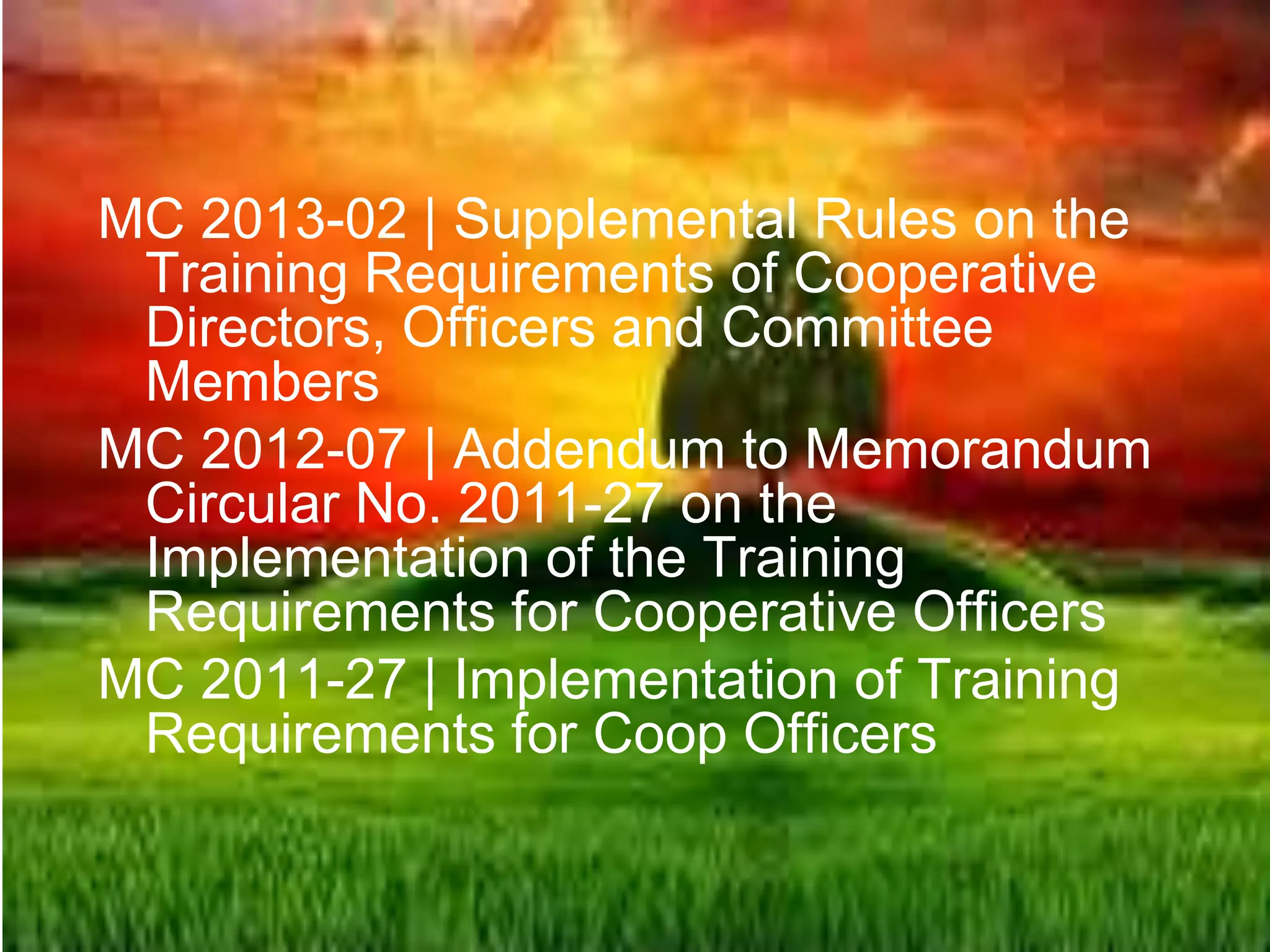 MC 2013-02 | Supplemental Rules on the
Training Requirements of Cooperative
Directors, Officers and Committee
Members
MC 2012-07 | Addendum to Memorandum
Circular No. 2011-27 on the
Implementation of the Training
Requirements for Cooperative Officers
MC 2011-27 | Implementation of Training
Requirements for Coop Officers
 