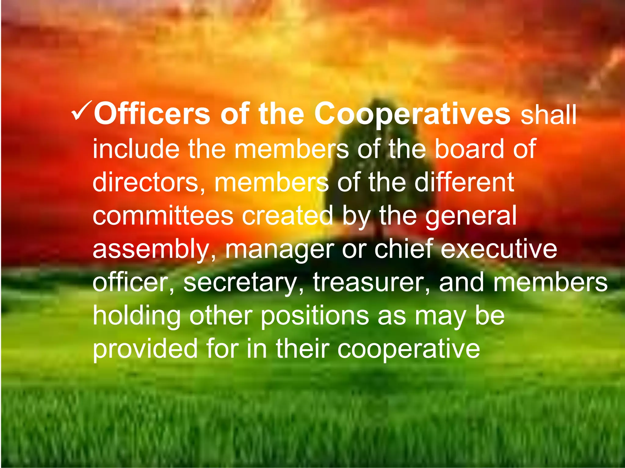 Officers of the Cooperatives shall
include the members of the board of
directors, members of the different
committees created by the general
assembly, manager or chief executive
officer, secretary, treasurer, and members
holding other positions as may be
provided for in their cooperative
 