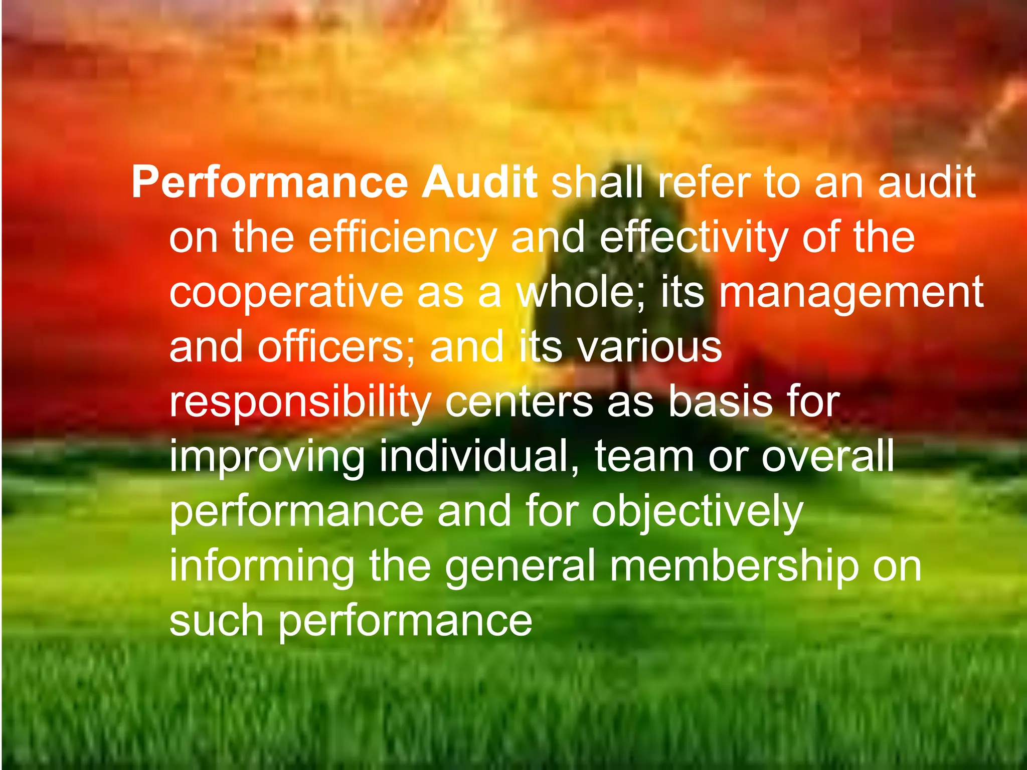 Performance Audit shall refer to an audit
on the efficiency and effectivity of the
cooperative as a whole; its management
and officers; and its various
responsibility centers as basis for
improving individual, team or overall
performance and for objectively
informing the general membership on
such performance
 