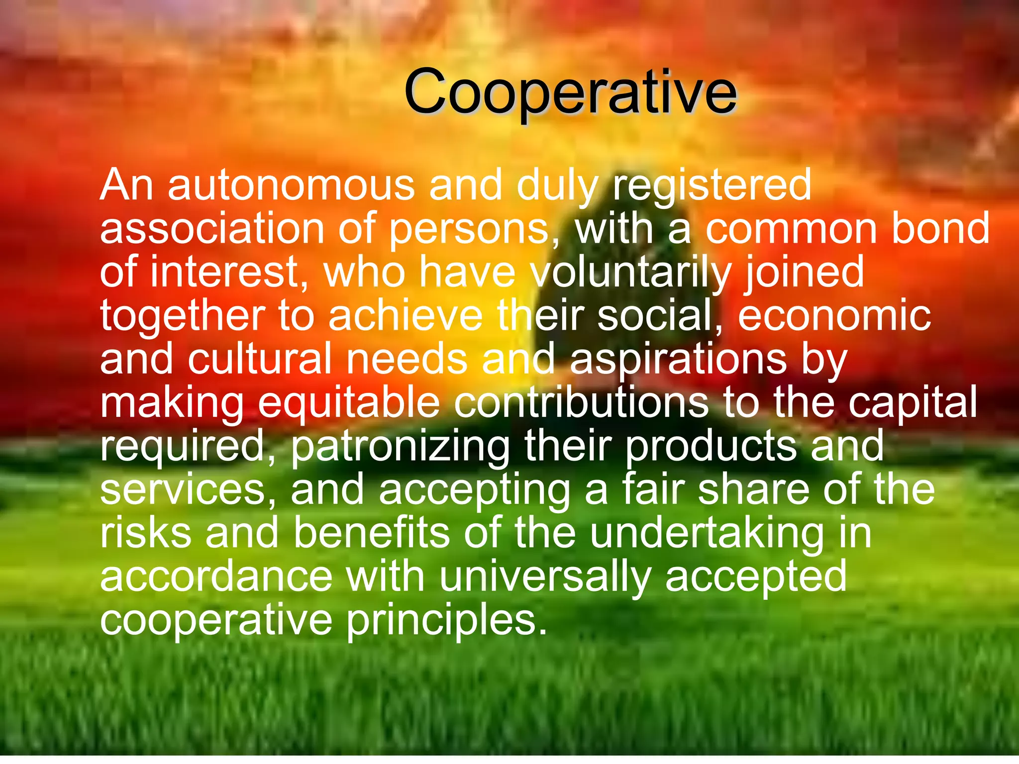 Cooperative
An autonomous and duly registered
association of persons, with a common bond
of interest, who have voluntarily joined
together to achieve their social, economic
and cultural needs and aspirations by
making equitable contributions to the capital
required, patronizing their products and
services, and accepting a fair share of the
risks and benefits of the undertaking in
accordance with universally accepted
cooperative principles.
 
