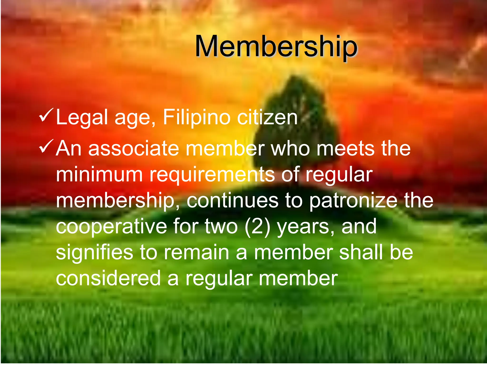 Membership
Legal age, Filipino citizen
An associate member who meets the
minimum requirements of regular
membership, continues to patronize the
cooperative for two (2) years, and
signifies to remain a member shall be
considered a regular member
 