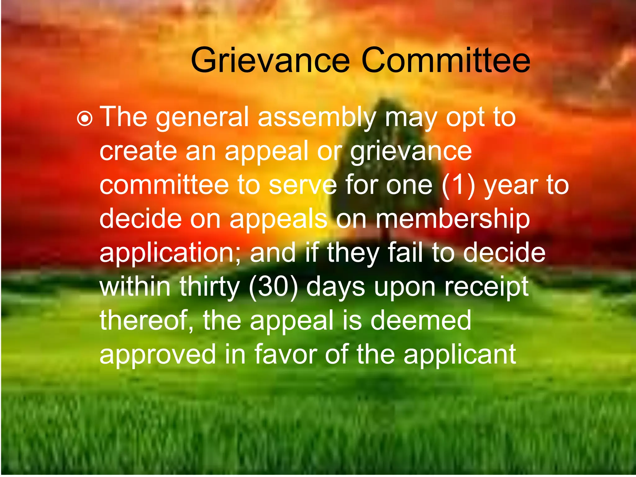 Grievance Committee
 The general assembly may opt to
create an appeal or grievance
committee to serve for one (1) year to
decide on appeals on membership
application; and if they fail to decide
within thirty (30) days upon receipt
thereof, the appeal is deemed
approved in favor of the applicant
 