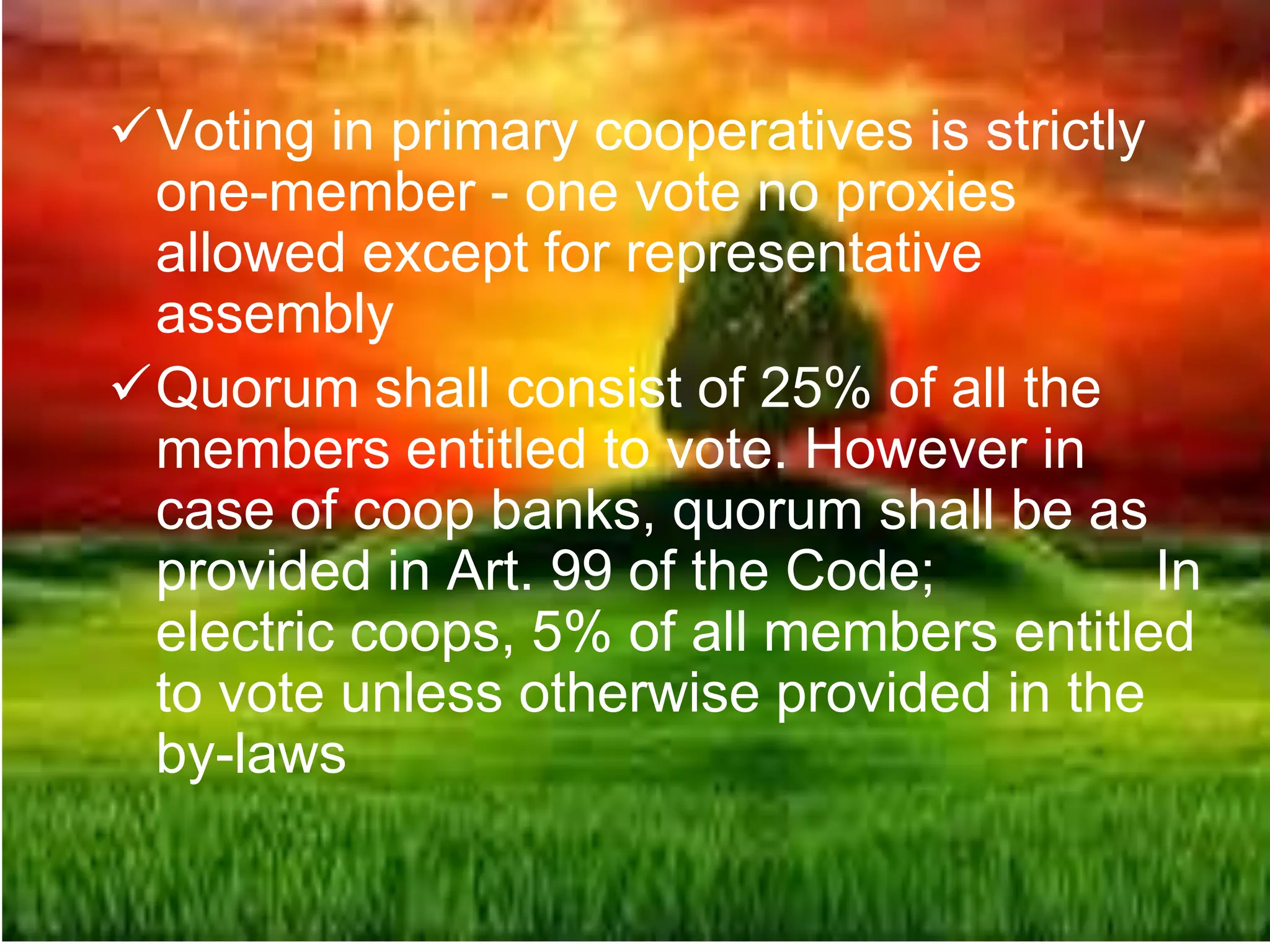 Voting in primary cooperatives is strictly
one-member - one vote no proxies
allowed except for representative
assembly
Quorum shall consist of 25% of all the
members entitled to vote. However in
case of coop banks, quorum shall be as
provided in Art. 99 of the Code; In
electric coops, 5% of all members entitled
to vote unless otherwise provided in the
by-laws
 