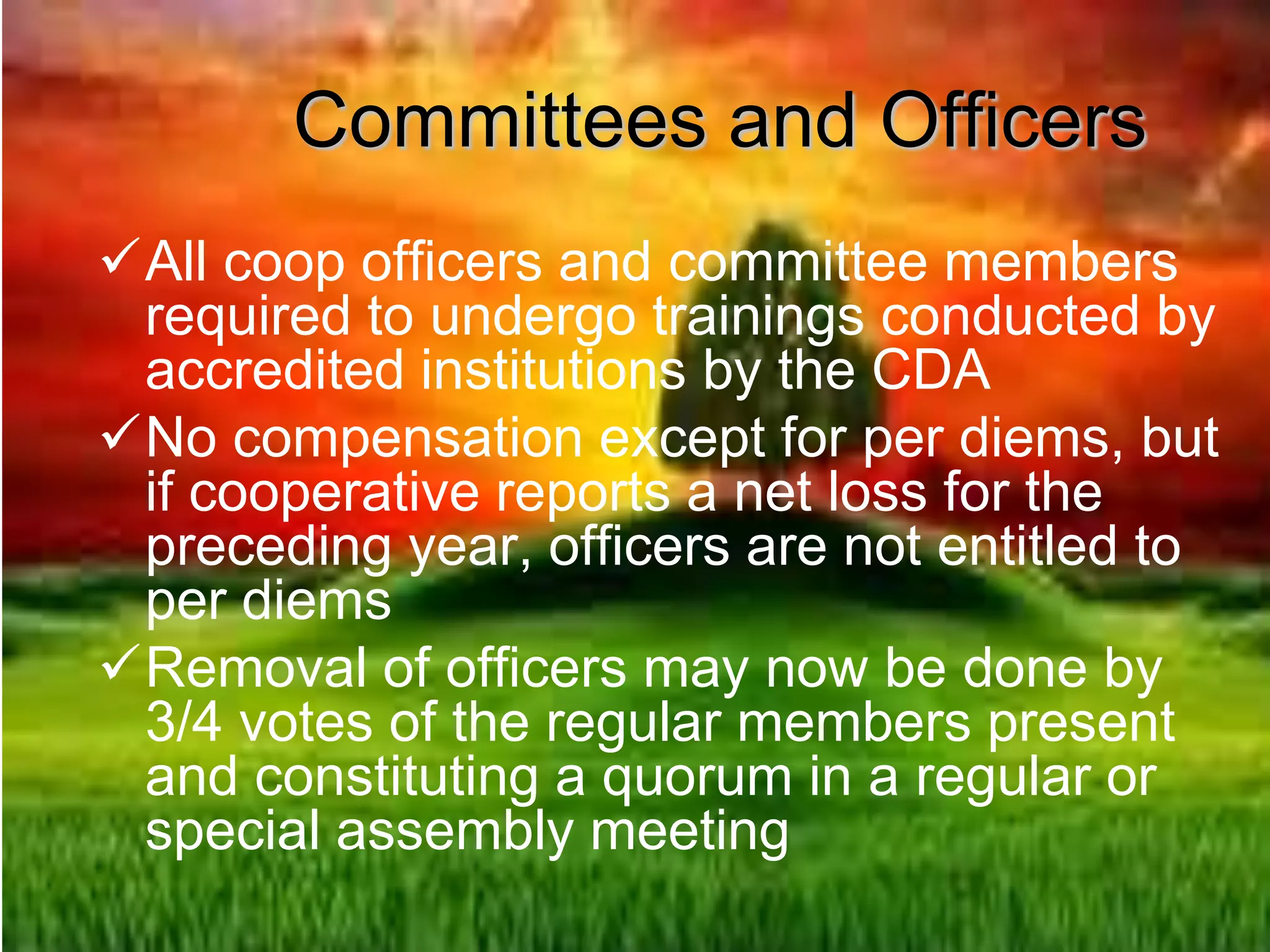 Committees and Officers
All coop officers and committee members
required to undergo trainings conducted by
accredited institutions by the CDA
No compensation except for per diems, but
if cooperative reports a net loss for the
preceding year, officers are not entitled to
per diems
Removal of officers may now be done by
3/4 votes of the regular members present
and constituting a quorum in a regular or
special assembly meeting
 