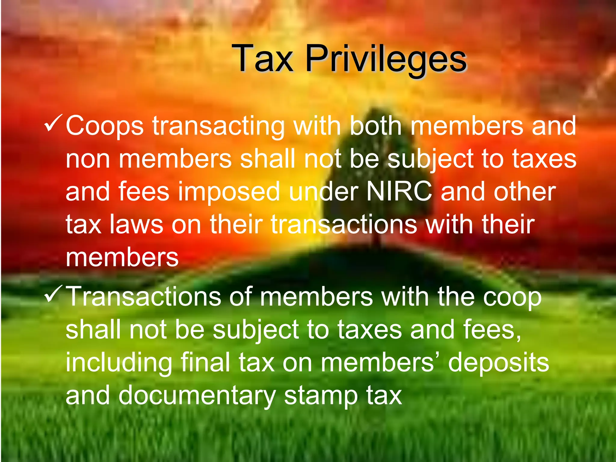 Tax Privileges
Coops transacting with both members and
non members shall not be subject to taxes
and fees imposed under NIRC and other
tax laws on their transactions with their
members
Transactions of members with the coop
shall not be subject to taxes and fees,
including final tax on members’ deposits
and documentary stamp tax
 
