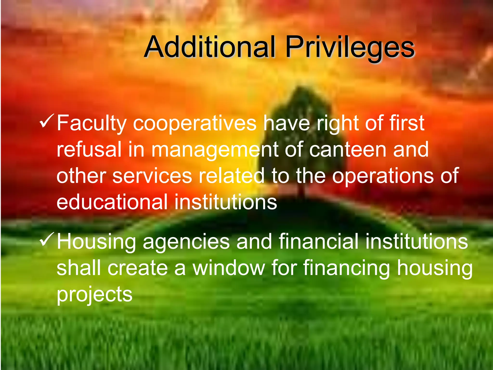Additional Privileges
Faculty cooperatives have right of first
refusal in management of canteen and
other services related to the operations of
educational institutions
Housing agencies and financial institutions
shall create a window for financing housing
projects
 