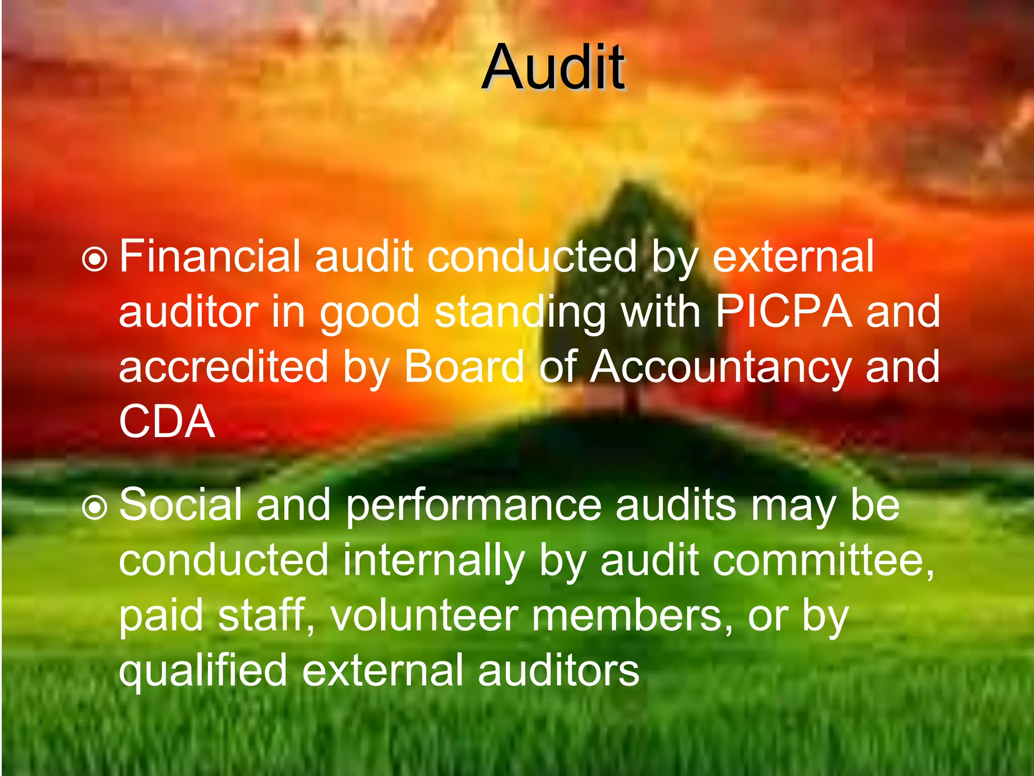 Audit
 Financial audit conducted by external
auditor in good standing with PICPA and
accredited by Board of Accountancy and
CDA
 Social and performance audits may be
conducted internally by audit committee,
paid staff, volunteer members, or by
qualified external auditors
 