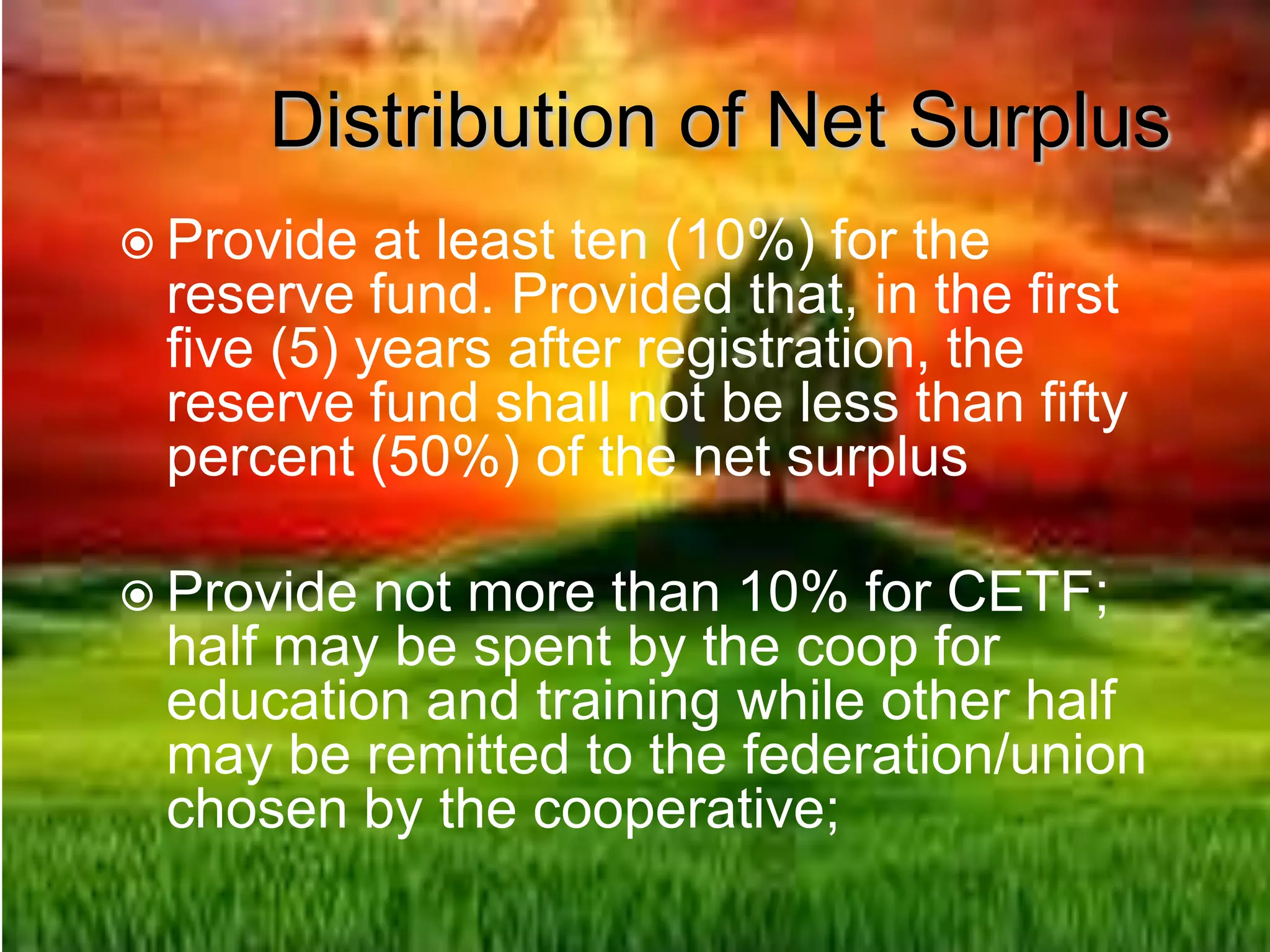 Distribution of Net Surplus
 Provide at least ten (10%) for the
reserve fund. Provided that, in the first
five (5) years after registration, the
reserve fund shall not be less than fifty
percent (50%) of the net surplus
 Provide not more than 10% for CETF;
half may be spent by the coop for
education and training while other half
may be remitted to the federation/union
chosen by the cooperative;
 