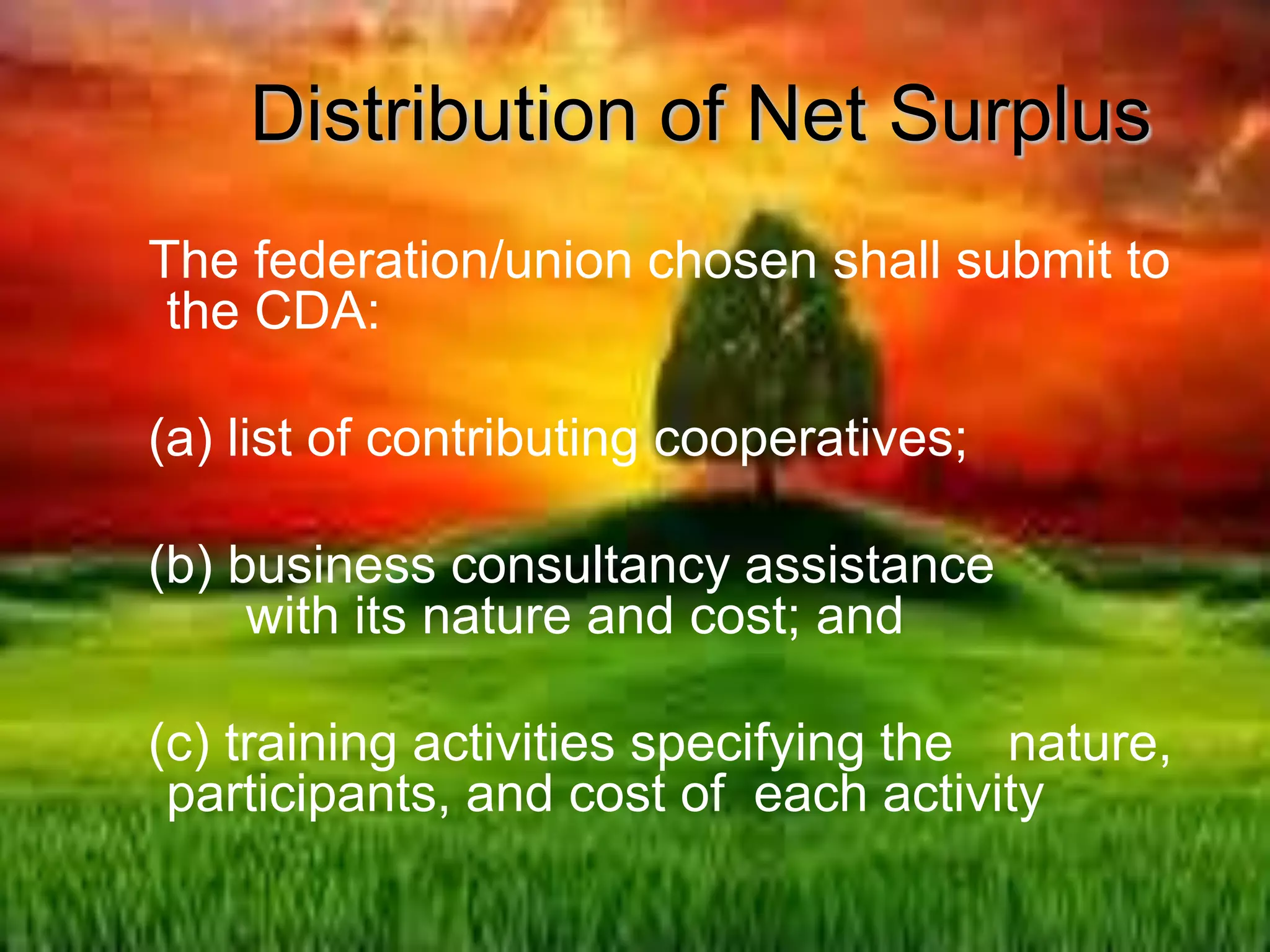 The federation/union chosen shall submit to
the CDA:
(a) list of contributing cooperatives;
(b) business consultancy assistance
with its nature and cost; and
(c) training activities specifying the nature,
participants, and cost of each activity
Distribution of Net Surplus
 