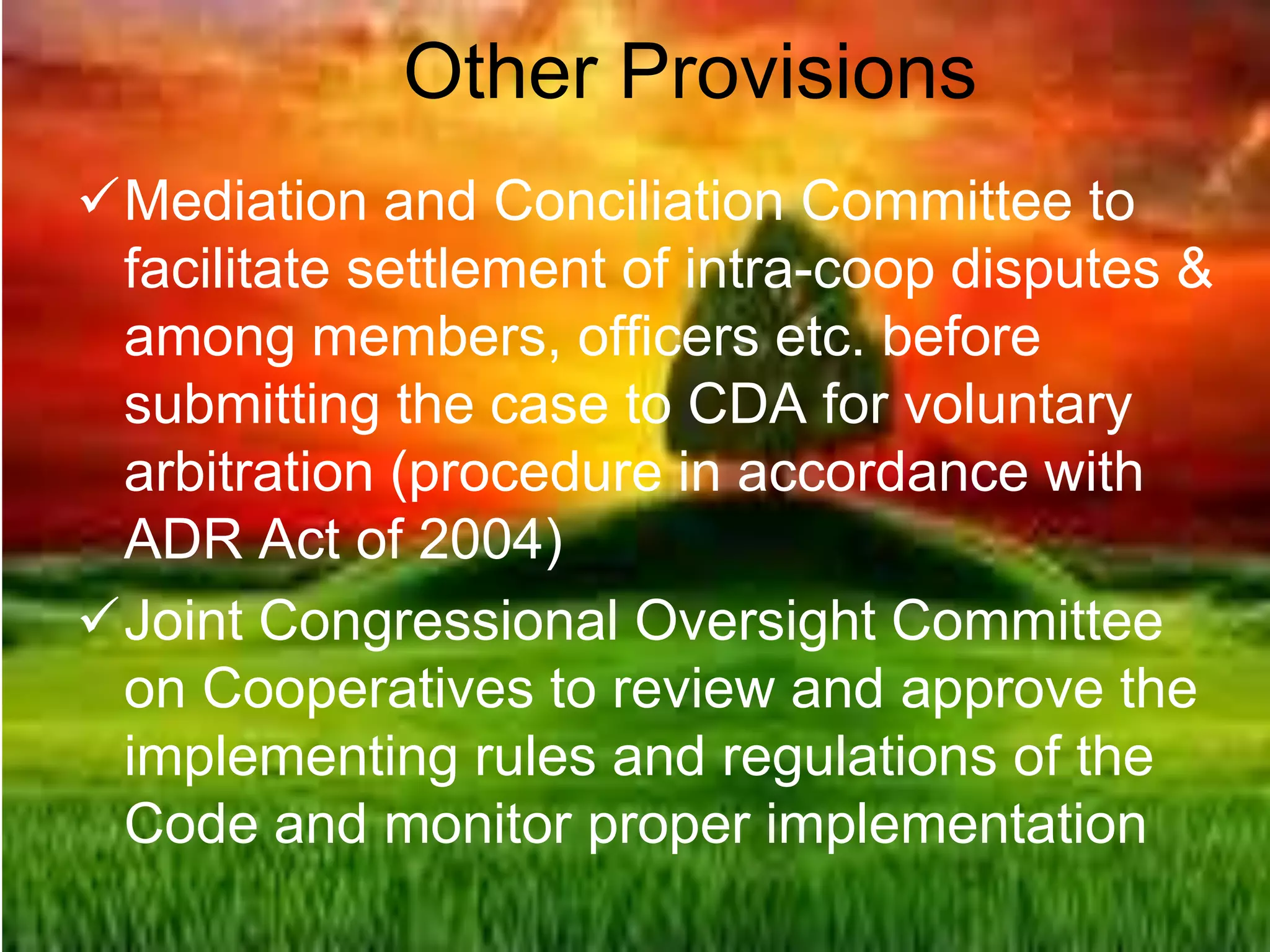 Other Provisions
Mediation and Conciliation Committee to
facilitate settlement of intra-coop disputes &
among members, officers etc. before
submitting the case to CDA for voluntary
arbitration (procedure in accordance with
ADR Act of 2004)
Joint Congressional Oversight Committee
on Cooperatives to review and approve the
implementing rules and regulations of the
Code and monitor proper implementation
 