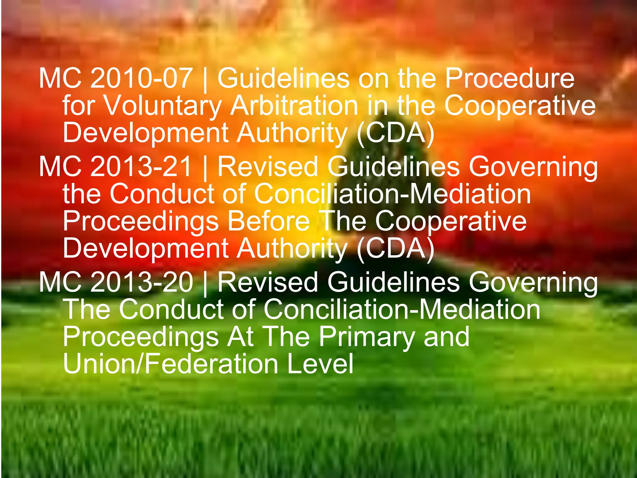 MC 2010-07 | Guidelines on the Procedure
for Voluntary Arbitration in the Cooperative
Development Authority (CDA)
MC 2013-21 | Revised Guidelines Governing
the Conduct of Conciliation-Mediation
Proceedings Before The Cooperative
Development Authority (CDA)
MC 2013-20 | Revised Guidelines Governing
The Conduct of Conciliation-Mediation
Proceedings At The Primary and
Union/Federation Level
 