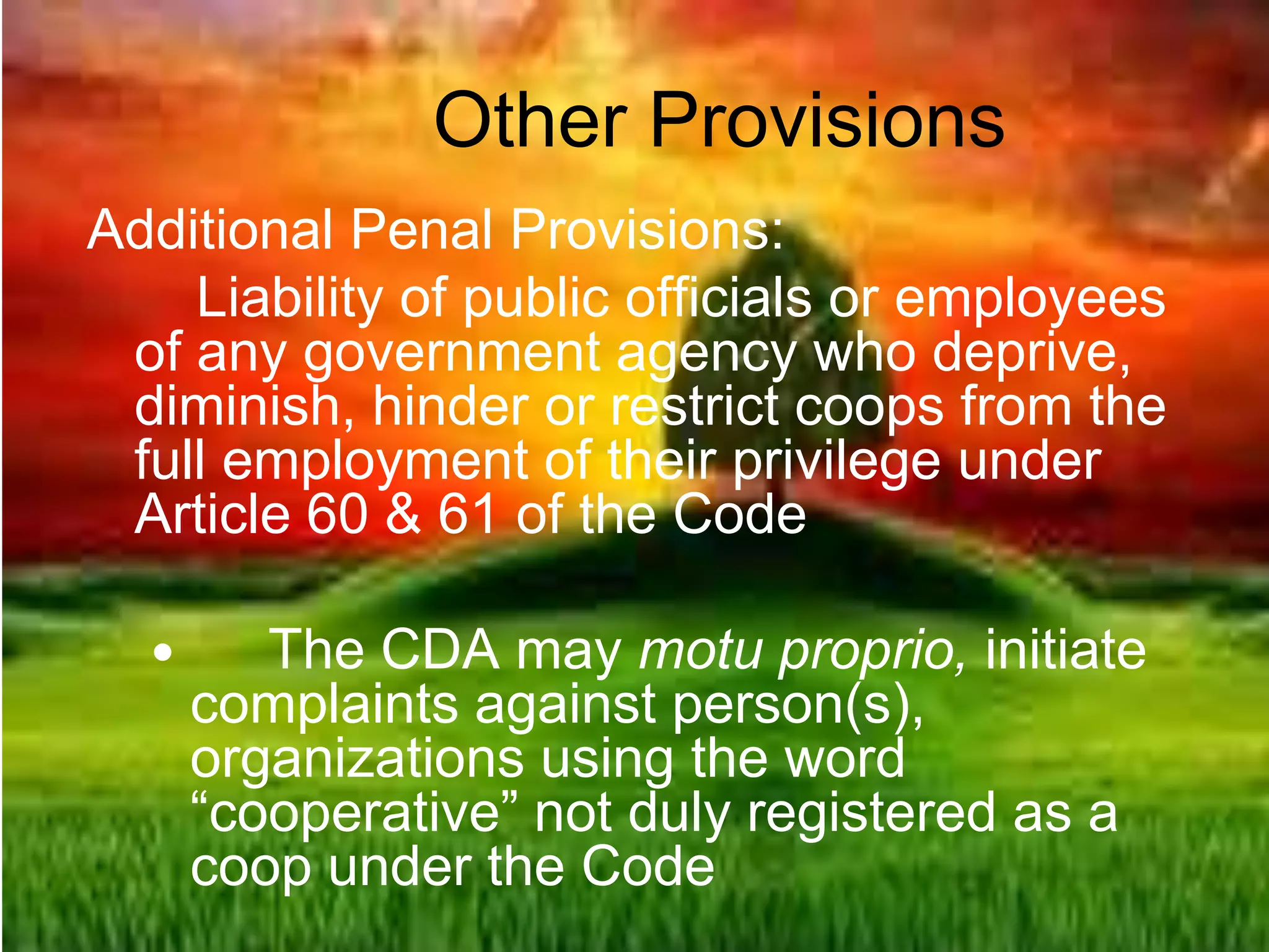 Other Provisions
Additional Penal Provisions:
Liability of public officials or employees
of any government agency who deprive,
diminish, hinder or restrict coops from the
full employment of their privilege under
Article 60 & 61 of the Code
 The CDA may motu proprio, initiate
complaints against person(s),
organizations using the word
“cooperative” not duly registered as a
coop under the Code
 