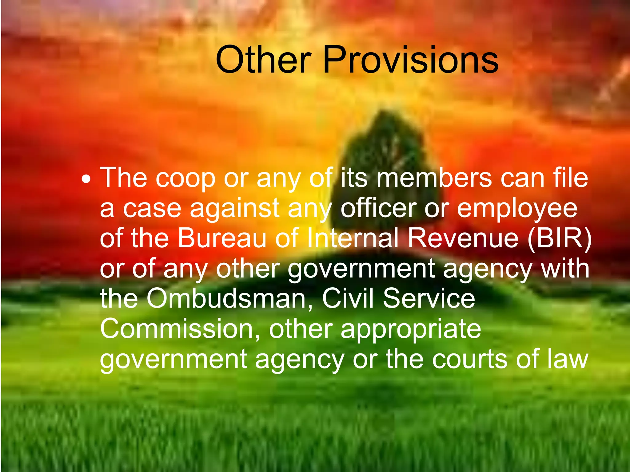 Other Provisions
 The coop or any of its members can file
a case against any officer or employee
of the Bureau of Internal Revenue (BIR)
or of any other government agency with
the Ombudsman, Civil Service
Commission, other appropriate
government agency or the courts of law
 