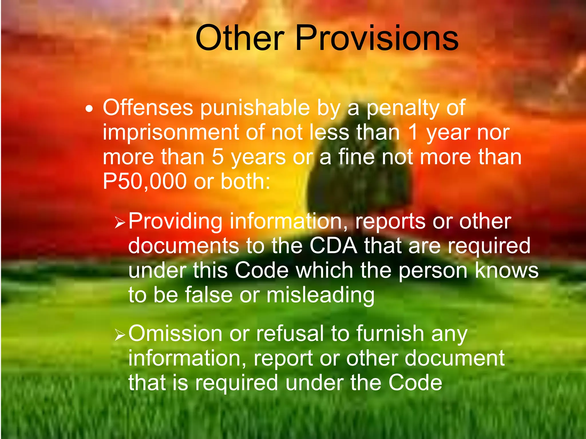 Other Provisions
 Offenses punishable by a penalty of
imprisonment of not less than 1 year nor
more than 5 years or a fine not more than
P50,000 or both:
Providing information, reports or other
documents to the CDA that are required
under this Code which the person knows
to be false or misleading
Omission or refusal to furnish any
information, report or other document
that is required under the Code
 
