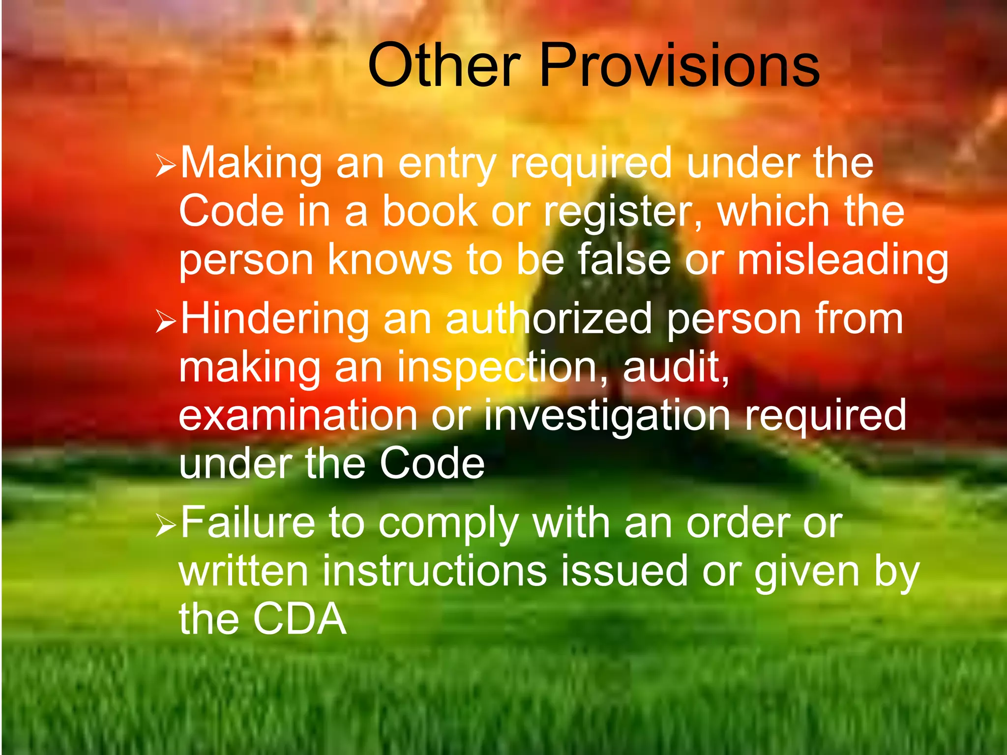 Other Provisions
Making an entry required under the
Code in a book or register, which the
person knows to be false or misleading
Hindering an authorized person from
making an inspection, audit,
examination or investigation required
under the Code
Failure to comply with an order or
written instructions issued or given by
the CDA
 