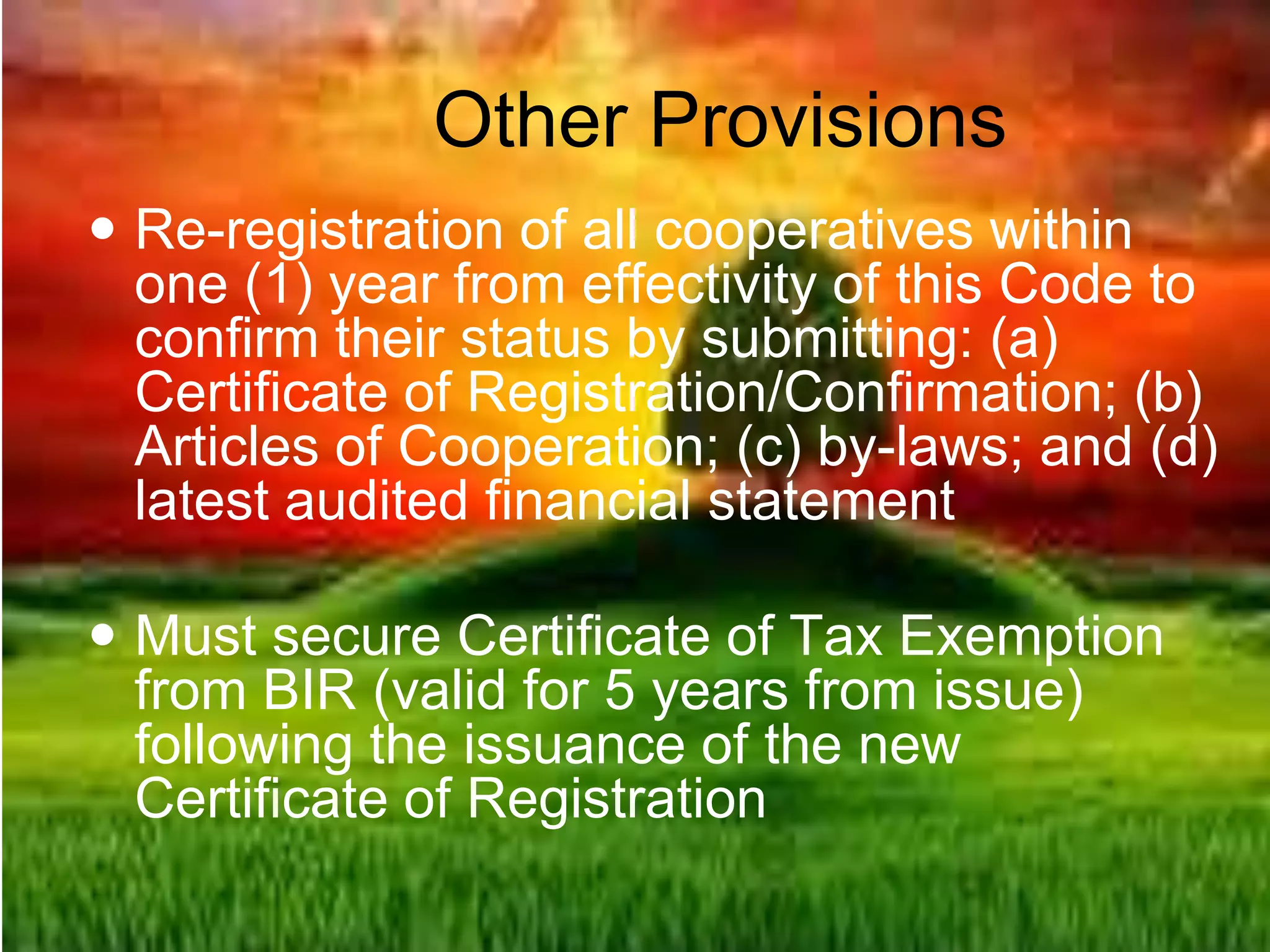 Other Provisions
 Re-registration of all cooperatives within
one (1) year from effectivity of this Code to
confirm their status by submitting: (a)
Certificate of Registration/Confirmation; (b)
Articles of Cooperation; (c) by-laws; and (d)
latest audited financial statement
 Must secure Certificate of Tax Exemption
from BIR (valid for 5 years from issue)
following the issuance of the new
Certificate of Registration
 