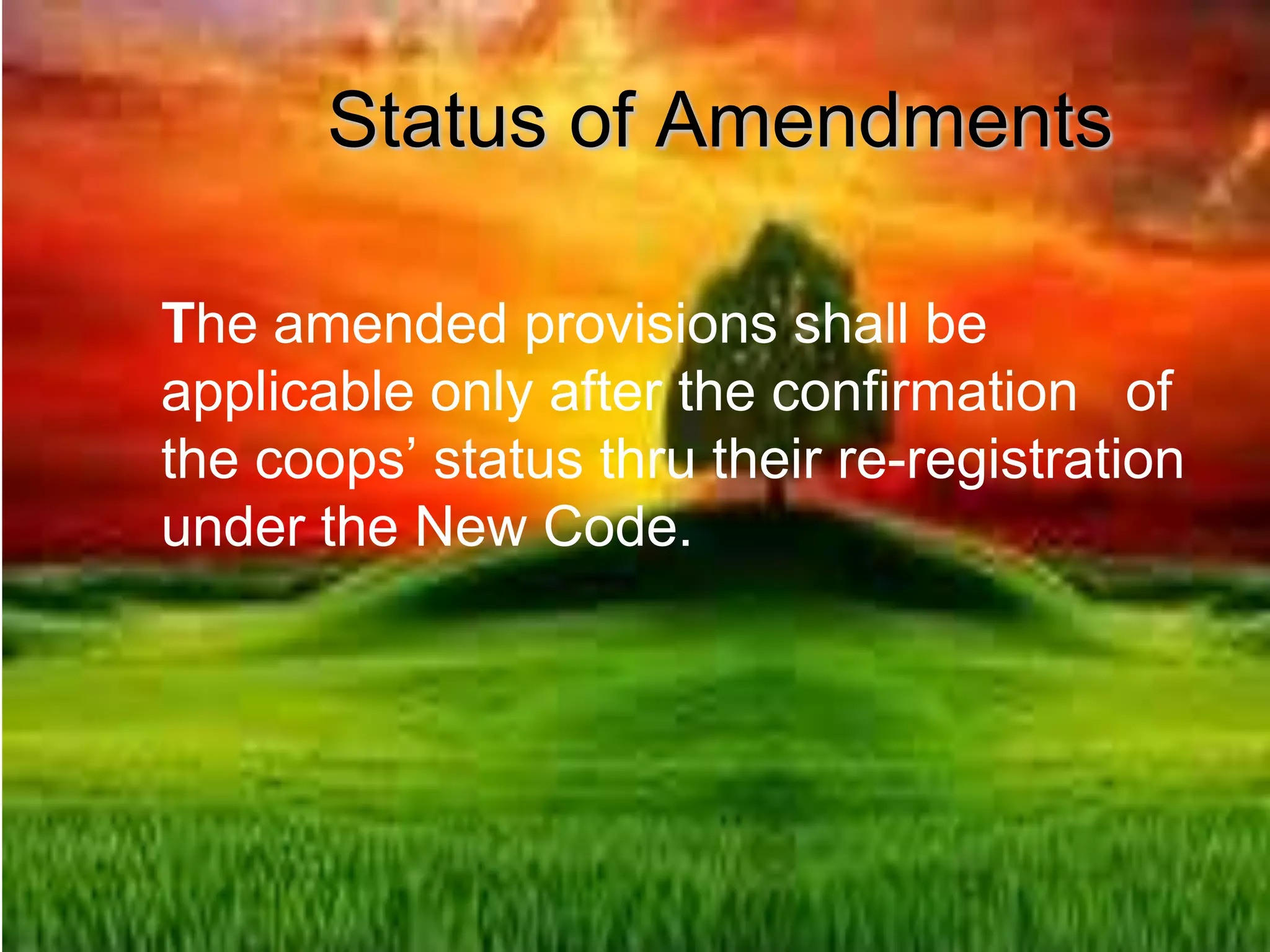 Status of Amendments
The amended provisions shall be
applicable only after the confirmation of
the coops’ status thru their re-registration
under the New Code.
 