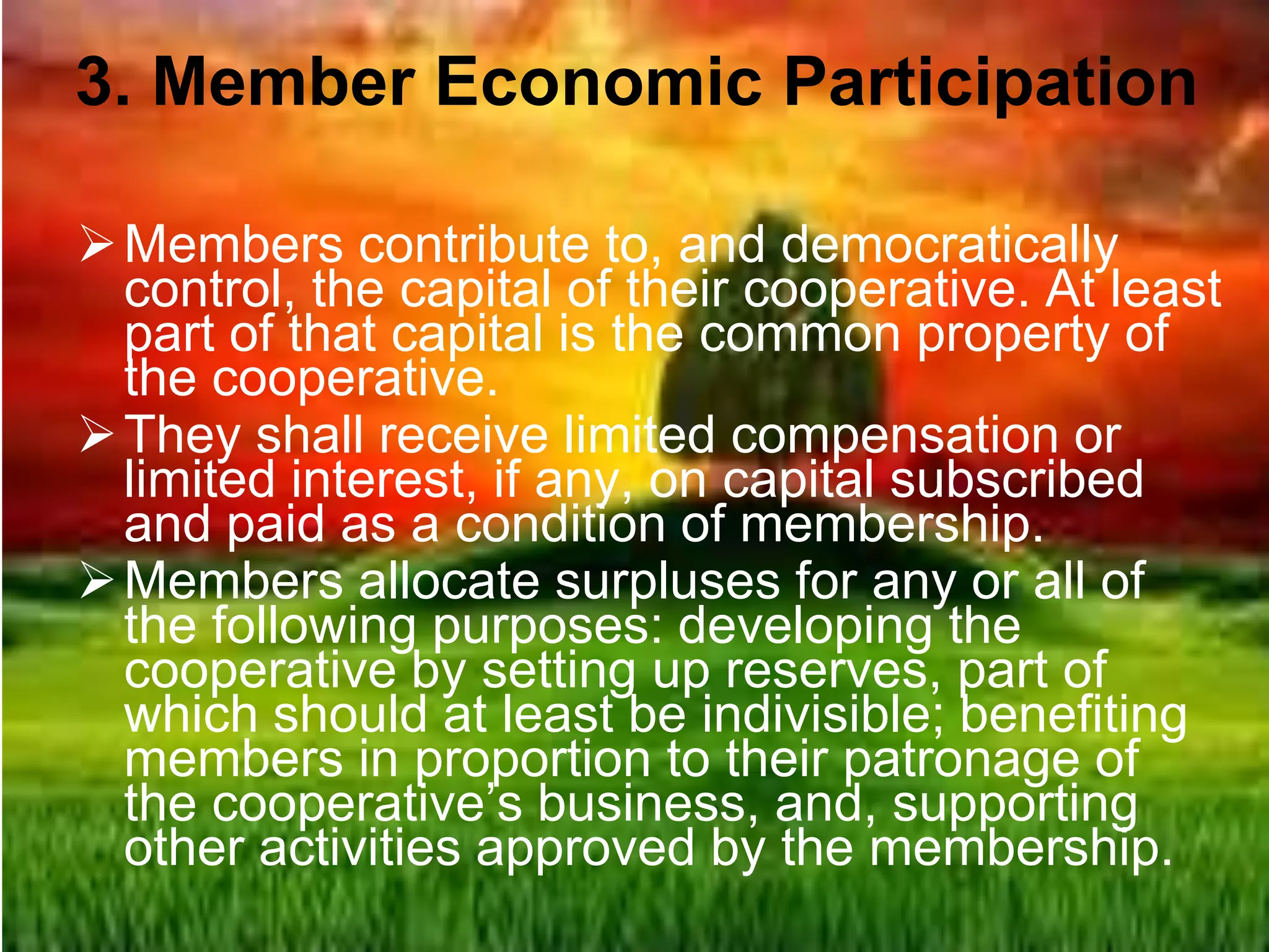 3. Member Economic Participation
Members contribute to, and democratically
control, the capital of their cooperative. At least
part of that capital is the common property of
the cooperative.
They shall receive limited compensation or
limited interest, if any, on capital subscribed
and paid as a condition of membership.
Members allocate surpluses for any or all of
the following purposes: developing the
cooperative by setting up reserves, part of
which should at least be indivisible; benefiting
members in proportion to their patronage of
the cooperative’s business, and, supporting
other activities approved by the membership.
 