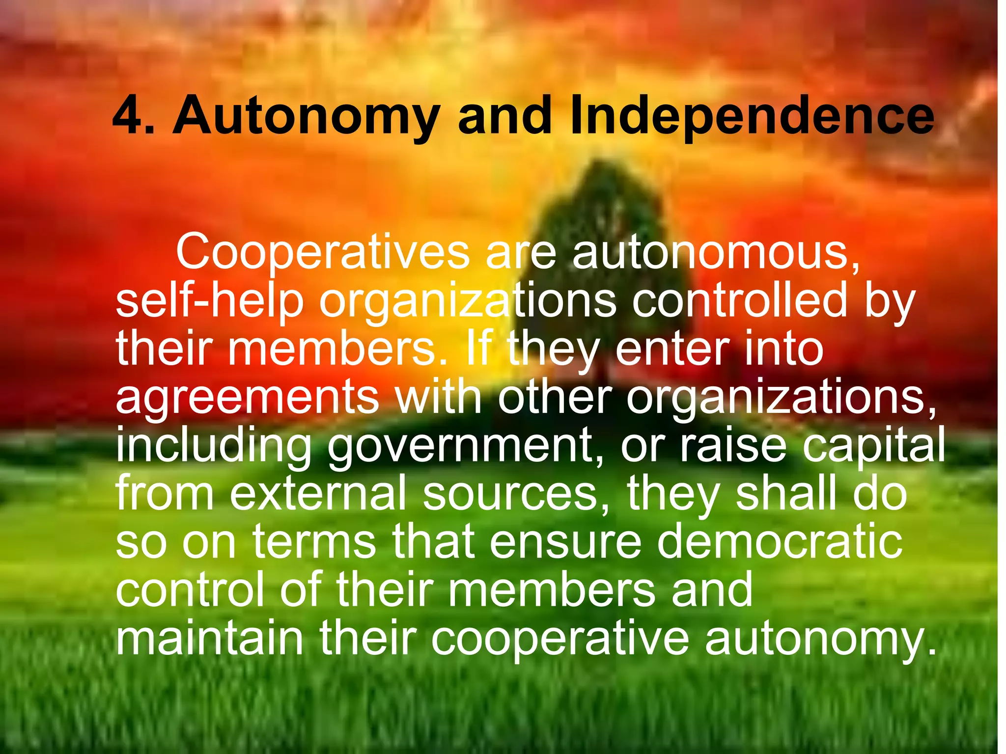 4. Autonomy and Independence
Cooperatives are autonomous,
self-help organizations controlled by
their members. If they enter into
agreements with other organizations,
including government, or raise capital
from external sources, they shall do
so on terms that ensure democratic
control of their members and
maintain their cooperative autonomy.
 