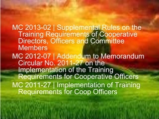 MC 2013-02 | Supplemental Rules on the
Training Requirements of Cooperative
Directors, Officers and Committee
Members
MC 2012-07 | Addendum to Memorandum
Circular No. 2011-27 on the
Implementation of the Training
Requirements for Cooperative Officers
MC 2011-27 | Implementation of Training
Requirements for Coop Officers
 
