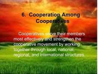 6. Cooperation Among
Cooperatives
Cooperatives serve their members
most effectively and strengthen the
cooperative movement by working
together through local, national,
regional, and international structures.
 