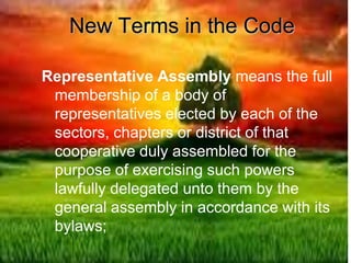 New Terms in the Code
Representative Assembly means the full
membership of a body of
representatives elected by each of the
sectors, chapters or district of that
cooperative duly assembled for the
purpose of exercising such powers
lawfully delegated unto them by the
general assembly in accordance with its
bylaws;
 