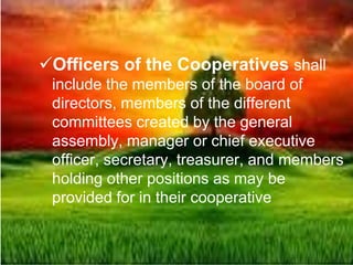 Officers of the Cooperatives shall
include the members of the board of
directors, members of the different
committees created by the general
assembly, manager or chief executive
officer, secretary, treasurer, and members
holding other positions as may be
provided for in their cooperative
 