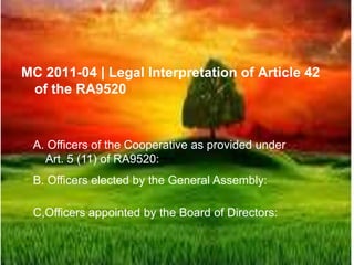 MC 2011-04 | Legal Interpretation of Article 42
of the RA9520
A. Officers of the Cooperative as provided under
Art. 5 (11) of RA9520:
B. Officers elected by the General Assembly:
C,Officers appointed by the Board of Directors:
 