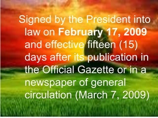Signed by the President into
law on February 17, 2009
and effective fifteen (15)
days after its publication in
the Official Gazette or in a
newspaper of general
circulation (March 7, 2009)
 