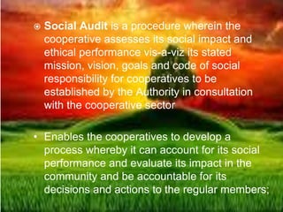  Social Audit is a procedure wherein the
cooperative assesses its social impact and
ethical performance vis-a-viz its stated
mission, vision, goals and code of social
responsibility for cooperatives to be
established by the Authority in consultation
with the cooperative sector
• Enables the cooperatives to develop a
process whereby it can account for its social
performance and evaluate its impact in the
community and be accountable for its
decisions and actions to the regular members;
 